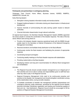 Northern Regions. Flood Risk Management Plan 2011
Prepared by: Architect Carlos V. Tamayo, Geographer Félix D. Hernández, Geographer Armando C. Muñiz , Architect Abel Gil Page 245
Participants and partnerships in contingency planning.
Ondangwa Town Council, Home Affairs, Business owners, NORED, NAMPOL,
NAMWATER, Schools, etc.
Early Warning System:
! Strengthen sharing disasters information locally and transboundaries
! Engaged traditional leaders in informatics sharing and dissemination in infrastructural
development
! Improve channels of communicating the early warning system results to relevant
authorities
! Channel information dissemination trough relevant authorities.
At regional level however, the Namibian Disaster Management System (NDMS) appointed
two senior people to oversee the coordination of the disaster response. The roles of the two
senior officers were among others to:
! Provide a link between disaster response operational levels with the NDMS through
weekly report to the Secretary to Cabinet (Chairperson of the National Emergency
Management Committee)
! Received donations and facilitate timely distribution to the flood affected
! Continuously monitor the flood situation and facilitating the provision of appropriate
response
! Coordinating transport and logistic
! Conducting weekly meetings on the flood disaster response with stakeholders
! Providing media briefs on the flood situation
! Developing medium and long term recommendation for effective flood management
and rehabilitation
And also,
! The Regional Councils should consider disaster management as an integral part of
their activities and not an add on activity and responsibilities given to staff that have
other key roles to play in the Regional Councils.
! Regional Emergency Management Units need to be continuously proactive and
sensitive to the disaster risk management and should strengthen coordination among
all the stakeholders before, during and after disasters.
! To facilitate coordination of disaster risk management activities (preparedness and
contingency planning, public awareness, secretariat for the regional council disaster
technical committee, beneficiary registration and tracking and monitoring supplies of
food and not - food distribution), Regional Council should be encouraged to fill the
positions of Regional Disasters Management Coordinators.
 