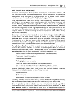 Northern Regions. Flood Risk Management Plan 2011
Prepared by: Architect Carlos V. Tamayo, Geographer Félix D. Hernández, Geographer Armando C. Muñiz , Architect Abel Gil Page 246
Some solutions to the flood problem:
Floods are a consequence of natural hydro-meteorological phenomenon, combined with
their interaction with the catchment characteristics. Through interventions in changing the
characteristics of the catchment the run-off processes can be altered, thereby making it
possible to reduce the magnitude of the flood hazard thus generated.
Urban drainage systems, made up of channels, culverts, sewers etc., are meant to prevent
local floods by conveying storm water away from vulnerable sites. Mostly this is done with
the aim of draining storm water as fast as possible out of town. This practice may be benign
in coastal cities or in agglomerations with no exposed living spaces downstream, but if cities
or urban districts upstream of other riverside settlements drain storm water too quickly, this
may cause urban floods downstream. Thus the sustainable urban drainage systems aim for
adequate, but not too excessive, drainage in order to mitigate local floods, without creating
new hazards downstream.
Commonly it presents two major concepts of urban storm drainage: direct runoff versus
source control. The latter concept suggests a number of so-called “source control
measures” which are meant to either retain or reduce storm water runoff in order to prevent
the exceedance of the drainage system and to mitigate the generation of flood hazards
downstream. The resulting hydrographs illustrate how the reduction and retention of storm
water runoff in a source control drainage systems can cut discharge peaks.
The reduction of surface runoff in absolute terms can be achieved by a variety of
measures that increase infiltration, evaporation and/or transpiration from the catchment
areas that contribute to local flooding. The easiest way to do so is to preserve unsealed and
greened spaces in the city. Such spaces are of multifunctional purpose, they:
Reduce surface runoff by increasing infiltration and evapotranspiration;
Retain water through interception;
Filter the percolating water;
Recharge groundwater resources;
Reduce air pollution and improve the urban microclimate; and
Can be used for recreational purposes in the form of parks and gardens.
Since the availability of space is highly limited in cities, less extensive measures that enable
effective in-town infiltration can also be used. Among them are:
Infiltration trenches;
Soak-aways; and
Measures that increase the permeability of larger surfaces.
Essentially, infiltration trenches and soakaways consist of a trench or a pit filled with a top
layer of permeable material like crushed stones or gravel and a bottom layer of sand.
Since the potential for in-town infiltration and evapo-transpiration is limited, especially in
cities where convective precipitation and non-absorptive soils prevail, measures of storm
water retention are vital for the mitigation of urban floods as well as for the prevention of
 
