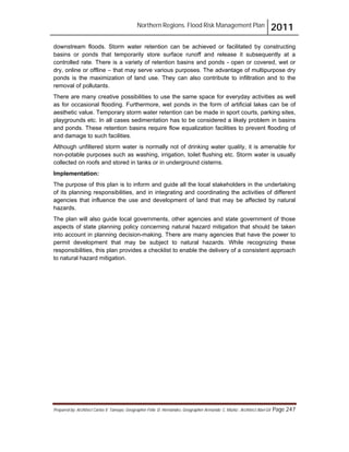 Northern Regions. Flood Risk Management Plan 2011
Prepared by: Architect Carlos V. Tamayo, Geographer Félix D. Hernández, Geographer Armando C. Muñiz , Architect Abel Gil Page 247
downstream floods. Storm water retention can be achieved or facilitated by constructing
basins or ponds that temporarily store surface runoff and release it subsequently at a
controlled rate. There is a variety of retention basins and ponds - open or covered, wet or
dry, online or offline – that may serve various purposes. The advantage of multipurpose dry
ponds is the maximization of land use. They can also contribute to infiltration and to the
removal of pollutants.
There are many creative possibilities to use the same space for everyday activities as well
as for occasional flooding. Furthermore, wet ponds in the form of artificial lakes can be of
aesthetic value. Temporary storm water retention can be made in sport courts, parking sites,
playgrounds etc. In all cases sedimentation has to be considered a likely problem in basins
and ponds. These retention basins require flow equalization facilities to prevent flooding of
and damage to such facilities.
Although unfiltered storm water is normally not of drinking water quality, it is amenable for
non-potable purposes such as washing, irrigation, toilet flushing etc. Storm water is usually
collected on roofs and stored in tanks or in underground cisterns.
Implementation:
The purpose of this plan is to inform and guide all the local stakeholders in the undertaking
of its planning responsibilities, and in integrating and coordinating the activities of different
agencies that influence the use and development of land that may be affected by natural
hazards.
The plan will also guide local governments, other agencies and state government of those
aspects of state planning policy concerning natural hazard mitigation that should be taken
into account in planning decision-making. There are many agencies that have the power to
permit development that may be subject to natural hazards. While recognizing these
responsibilities, this plan provides a checklist to enable the delivery of a consistent approach
to natural hazard mitigation.
 