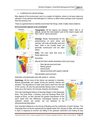 Northern Regions. Flood Risk Management Plan 2011
Prepared by: Architect Carlos V. Tamayo, Geographer Félix D. Hernández, Geographer Armando C. Muñiz , Architect Abel Gil Page 25
! Livelihood and cultural heritage.
Man depend of his environment, and it is a system of relations, where is not easy make any
alteration of any element that belonged to it without to affect others perhaps more important
than the previous one.
There is a general trend to identify environment like things, while it really means relations.
Environmental aspects to be considered
Topography: All the regions are between 1000-1 500 m. of
altitude, except the most eastern part of the Caprivi region with
500-1 000 m. above sea level.
Geology: Mostly characterized for the
predominance of sand stone and
calcrete, with soils red fersilitic sand and
loam. Soils in the Cuvelai basin are
generally nutrient-poor and are often
saline.
Soils: The main soils that occur in
these regions are:
Arenosols:
Alluvial and other weakly developed soils (Low-Lying).
- Dark alluvial sand and loam.
- Mainly grayish.
- Inland sands.
- Alluvial enriched with organic material.
Red fersialitic sand and loam.
Solonetzic and planosoles soils with sandy A – horizon.
Hydrology: All the rivers of the interior are episodic in character,
flowing sporadically and rapidly during the periodic intense rain
showers. The abundance of water sets Caprivi apart from the rest
of the country. Of only five permanently flowing rivers in Namibia,
three are in the Caprivi: the Choobe, Kwando and Zambezi.
The main hydrological feature of Kavango Region is the Okavango
River. The Cuito River, a tributary, joins the Kavango River from
Angola at Dirico, so flow volumes are greater downstream of this
point. Apart from this difference, hydrological features of the
upstream section are similar, but not identical, to the
aforementioned description.
One important deference is the timing of flooding and the contribution of each tributary. The
Okavango River at Rundu experiences its highest water from January to May, with the peak
in April, in response to summer rain falling in the upstream catchment and making its way
 