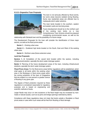 Northern Regions. Flood Risk Management Plan 2011
Prepared by: Architect Carlos V. Tamayo, Geographer Félix D. Hernández, Geographer Armando C. Muñiz , Architect Abel Gil Page 250
6.3.2.3- Ongwediva Town Proposals
The town is not seriously affected by flood events,
but some areas become isolated during flooding.
Some new residential areas are affected due to
inadequate storm water solutions.
The town lands located in the southern, eastern
and western parts are low lying areas.
Future development should be to the northern part
of the existing town lands, so a new
Comprehensive Town Scheme should be prepared
considering environmental issues, as well as the
relationship with Oshakati town and the possibility of a future merge.
The Development Proposals for the town will consider the identification of three major
sectors, as well as the flood prone areas:
Sector 1. - Existing urban area.
Sector 2. – Scattered high lands located on the South, East and West of the existing
urban area.
Sector 3. - Northern area (future extension area).
Land Use Proposals:
Sectors 1, 2: Completion of the vacant land located within the sectors, including
infrastructural solution, specially the storm water drainage system.
Sector 3: Planning of the future development areas of the town, including infrastructural
solutions, specially the storm water drainage system.
Flood Prone Areas: For the flood prone areas farther regulations will be established, which
shall apply to all lands within the existing urban
area in the floodways or flood prone areas within
the zoning jurisdiction of the town of Ongwediva
that are subject to a one percent or greater chance
of flooding in any given year.
The degree of flood protection required by these
regulations is considered reasonable for regulatory
purposes and is based on engineering and
scientific methods of study.
Larger floods may occur on rare occasions or the flood height may be increased by man-
made or natural causes, such as ice jams and bridge openings restricted by debris.
Compliance with these regulations does not imply that lands outside a floodplain or flood
prone areas or uses within such areas will be free from flooding or flood damage.
 