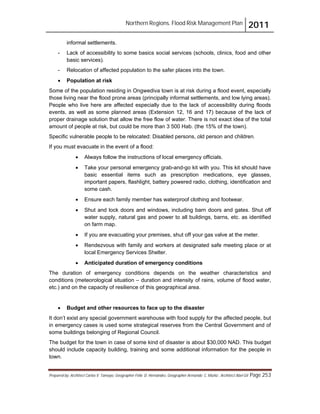Northern Regions. Flood Risk Management Plan 2011
Prepared by: Architect Carlos V. Tamayo, Geographer Félix D. Hernández, Geographer Armando C. Muñiz , Architect Abel Gil Page 253
informal settlements.
- Lack of accessibility to some basics social services (schools, clinics, food and other
basic services).
- Relocation of affected population to the safer places into the town.
! Population at risk
Some of the population residing in Ongwediva town is at risk during a flood event, especially
those living near the flood prone areas (principally informal settlements, and low lying areas).
People who live here are affected especially due to the lack of accessibility during floods
events, as well as some planned areas (Extension 12, 16 and 17) because of the lack of
proper drainage solution that allow the free flow of water. There is not exact idea of the total
amount of people at risk, but could be more than 3 500 Hab. (the 15% of the town).
Specific vulnerable people to be relocated: Disabled persons, old person and children.
If you must evacuate in the event of a flood:
! Always follow the instructions of local emergency officials.
! Take your personal emergency grab-and-go kit with you. This kit should have
basic essential items such as prescription medications, eye glasses,
important papers, flashlight, battery powered radio, clothing, identification and
some cash.
! Ensure each family member has waterproof clothing and footwear.
! Shut and lock doors and windows, including barn doors and gates. Shut off
water supply, natural gas and power to all buildings, barns, etc. as identified
on farm map.
! If you are evacuating your premises, shut off your gas valve at the meter.
! Rendezvous with family and workers at designated safe meeting place or at
local Emergency Services Shelter.
! Anticipated duration of emergency conditions
The duration of emergency conditions depends on the weather characteristics and
conditions (meteorological situation – duration and intensity of rains, volume of flood water,
etc.) and on the capacity of resilience of this geographical area.
! Budget and other resources to face up to the disaster
It don’t exist any special government warehouse with food supply for the affected people, but
in emergency cases is used some strategical reserves from the Central Government and of
some buildings belonging of Regional Council.
The budget for the town in case of some kind of disaster is about $30,000 NAD. This budget
should include capacity building, training and some additional information for the people in
town.
 