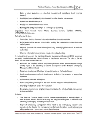 Northern Regions. Flood Risk Management Plan 2011
Prepared by: Architect Carlos V. Tamayo, Geographer Félix D. Hernández, Geographer Armando C. Muñiz , Architect Abel Gil Page 255
! Lack of clear guidelines on disasters management procedures (early warning
system)
! Insufficient financial allocation/contingency fund for disaster management
! Inadequate warehouse space
! Poor public awareness on flood issues.
! Participants and partnerships in contingency planning.
Ongwediva Town Council, Home Affairs, Business owners, NORED, NAMPOL,
NAMWATER, Schools, etc.
Early Warning System:
! Strengthen sharing disasters information locally and transboundaries
! Engaged traditional leaders in informatics sharing and dissemination in infrastructural
development
! Improve channels of communicating the early warning system results to relevant
authorities
! Channel information dissemination trough relevant authorities.
At regional level however, the Namibian Disaster Management System (NDMS) appointed
two senior people to oversee the coordination of the disaster response. The roles of the two
senior officers were among others to:
! Provide a link between disaster response operational levels with the NDMS through
weekly report to the Secretary to Cabinet (Chairperson of the National Emergency
Management Committee)
! Received donations and facilitate timely distribution to the flood affected
! Continuously monitor the flood situation and facilitating the provision of appropriate
response
! Coordinating transport and logistic
! Conducting weekly meetings on the flood disaster response with stakeholders
! Providing media briefs on the flood situation
! Developing medium and long term recommendation for effective flood management
and rehabilitation
And also,
! The Regional Councils should consider disaster management as an integral part of
their activities and not an add on activity and responsibilities given to staff that have
other key roles to play in the Regional Councils.
! Regional Emergency Management Units need to be continuously proactive and
sensitive to the disaster risk management and should strengthen coordination among
all the stakeholders before, during and after disasters.
 