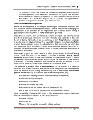 Northern Regions. Flood Risk Management Plan 2011
Prepared by: Architect Carlos V. Tamayo, Geographer Félix D. Hernández, Geographer Armando C. Muñiz , Architect Abel Gil Page 256
! To facilitate coordination of disaster risk management activities (preparedness and
contingency planning, public awareness, secretariat for the regional council disaster
technical committee, beneficiary registration and tracking and monitoring supplies of
food and not - food distribution), Regional Council should be encouraged to fill the
positions of Regional Disasters Management Coordinators.
Some solutions to the flood problem:
Floods are a consequence of natural hydro-meteorological phenomenon, combined with
their interaction with the catchment characteristics. Through interventions in changing the
characteristics of the catchment the run-off processes can be altered, thereby making it
possible to reduce the magnitude of the flood hazard thus generated.
Urban drainage systems, made up of channels, culverts, sewers etc., are meant to prevent
local floods by conveying storm water away from vulnerable sites. Mostly this is done with
the aim of draining storm water as fast as possible out of town. This practice may be benign
in coastal cities or in agglomerations with no exposed living spaces downstream, but if cities
or urban districts upstream of other riverside settlements drain storm water too quickly, this
may cause urban floods downstream. Thus the sustainable urban drainage systems aim for
adequate, but not too excessive, drainage in order to mitigate local floods, without creating
new hazards downstream.
Commonly it presents two major concepts of urban storm drainage: direct runoff versus
source control. The latter concept suggests a number of so-called “source control
measures” which are meant to either retain or reduce storm water runoff in order to prevent
the exceedance of the drainage system and to mitigate the generation of flood hazards
downstream. The resulting hydrographs illustrate how the reduction and retention of storm
water runoff in a source control drainage systems can cut discharge peaks.
The reduction of surface runoff in absolute terms can be achieved by a variety of
measures that increase infiltration, evaporation and/or transpiration from the catchment
areas that contribute to local flooding. The easiest way to do so is to preserve unsealed and
greened spaces in the city. Such spaces are of multifunctional purpose, they:
Reduce surface runoff by increasing infiltration and evapotranspiration;
Retain water through interception;
Filter the percolating water;
Recharge groundwater resources;
Reduce air pollution and improve the urban microclimate; and
Can be used for recreational purposes in the form of parks and gardens.
Since the availability of space is highly limited in cities, less extensive measures that enable
effective in-town infiltration can also be used. Among them are:
Infiltration trenches;
Soak-aways; and
Measures that increase the permeability of larger surfaces.
 
