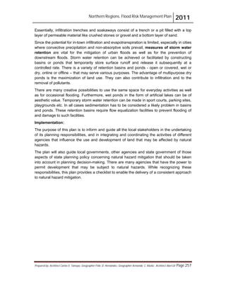 Northern Regions. Flood Risk Management Plan 2011
Prepared by: Architect Carlos V. Tamayo, Geographer Félix D. Hernández, Geographer Armando C. Muñiz , Architect Abel Gil Page 257
Essentially, infiltration trenches and soakaways consist of a trench or a pit filled with a top
layer of permeable material like crushed stones or gravel and a bottom layer of sand.
Since the potential for in-town infiltration and evapotranspiration is limited, especially in cities
where convective precipitation and non-absorptive soils prevail, measures of storm water
retention are vital for the mitigation of urban floods as well as for the prevention of
downstream floods. Storm water retention can be achieved or facilitated by constructing
basins or ponds that temporarily store surface runoff and release it subsequently at a
controlled rate. There is a variety of retention basins and ponds - open or covered, wet or
dry, online or offline – that may serve various purposes. The advantage of multipurpose dry
ponds is the maximization of land use. They can also contribute to infiltration and to the
removal of pollutants.
There are many creative possibilities to use the same space for everyday activities as well
as for occasional flooding. Furthermore, wet ponds in the form of artificial lakes can be of
aesthetic value. Temporary storm water retention can be made in sport courts, parking sites,
playgrounds etc. In all cases sedimentation has to be considered a likely problem in basins
and ponds. These retention basins require flow equalization facilities to prevent flooding of
and damage to such facilities.
Implementation:
The purpose of this plan is to inform and guide all the local stakeholders in the undertaking
of its planning responsibilities, and in integrating and coordinating the activities of different
agencies that influence the use and development of land that may be affected by natural
hazards.
The plan will also guide local governments, other agencies and state government of those
aspects of state planning policy concerning natural hazard mitigation that should be taken
into account in planning decision-making. There are many agencies that have the power to
permit development that may be subject to natural hazards. While recognizing these
responsibilities, this plan provides a checklist to enable the delivery of a consistent approach
to natural hazard mitigation.
 