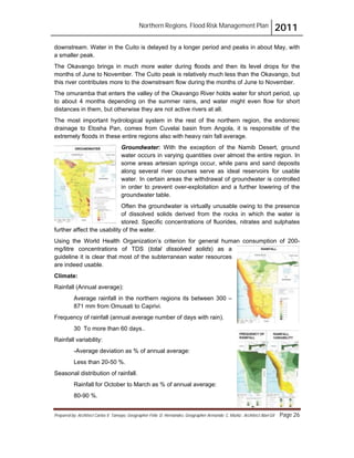 Northern Regions. Flood Risk Management Plan 2011
Prepared by: Architect Carlos V. Tamayo, Geographer Félix D. Hernández, Geographer Armando C. Muñiz , Architect Abel Gil Page 26
downstream. Water in the Cuito is delayed by a longer period and peaks in about May, with
a smaller peak.
The Okavango brings in much more water during floods and then its level drops for the
months of June to November. The Cuito peak is relatively much less than the Okavango, but
this river contributes more to the downstream flow during the months of June to November.
The omuramba that enters the valley of the Okavango River holds water for short period, up
to about 4 months depending on the summer rains, and water might even flow for short
distances in them, but otherwise they are not active rivers at all.
The most important hydrological system in the rest of the northern region, the endorreic
drainage to Etosha Pan, comes from Cuvelai basin from Angola, it is responsible of the
extremely floods in these entire regions also with heavy rain fall average.
Groundwater: With the exception of the Namib Desert, ground
water occurs in varying quantities over almost the entire region. In
some areas artesian springs occur, while pans and sand deposits
along several river courses serve as ideal reservoirs for usable
water. In certain areas the withdrawal of groundwater is controlled
in order to prevent over-exploitation and a further lowering of the
groundwater table.
Often the groundwater is virtually unusable owing to the presence
of dissolved solids derived from the rocks in which the water is
stored. Specific concentrations of fluorides, nitrates and sulphates
further affect the usability of the water.
Using the World Health Organization’s criterion for general human consumption of 200-
mg/litre concentrations of TDS (total dissolved solids) as a
guideline it is clear that most of the subterranean water resources
are indeed usable.
Climate:
Rainfall (Annual average):
Average rainfall in the northern regions its between 300 –
871 mm from Omusati to Caprivi.
Frequency of rainfall (annual average number of days with rain).
30 To more than 60 days..
Rainfall variability:
-Average deviation as % of annual average:
Less than 20-50 %.
Seasonal distribution of rainfall.
Rainfall for October to March as % of annual average:
80-90 %.
 