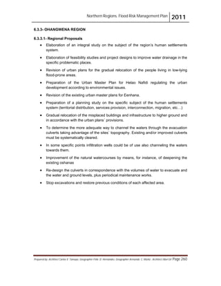 Northern Regions. Flood Risk Management Plan 2011
Prepared by: Architect Carlos V. Tamayo, Geographer Félix D. Hernández, Geographer Armando C. Muñiz , Architect Abel Gil Page 260
6.3.3- OHANGWENA REGION
6.3.3.1- Regional Proposals
! Elaboration of an integral study on the subject of the region’s human settlements
system.
! Elaboration of feasibility studies and project designs to improve water drainage in the
specific problematic places.
! Revision of urban plans for the gradual relocation of the people living in low-lying
flood-prone areas.
! Preparation of the Urban Master Plan for Helao Nafidi regulating the urban
development according to environmental issues.
! Revision of the existing urban master plans for Eenhana.
! Preparation of a planning study on the specific subject of the human settlements
system (territorial distribution, services provision, interconnection, migration, etc…)
! Gradual relocation of the misplaced buildings and infrastructure to higher ground and
in accordance with the urban plans´ provisions.
! To determine the more adequate way to channel the waters through the evacuation
culverts taking advantage of the sites` topography. Existing and/or improved culverts
must be systematically cleared.
! In some specific points infiltration wells could be of use also channeling the waters
towards them.
! Improvement of the natural watercourses by means, for instance, of deepening the
existing oshanas
! Re-design the culverts in correspondence with the volumes of water to evacuate and
the water and ground levels, plus periodical maintenance works.
! Stop excavations and restore previous conditions of each affected area.
 