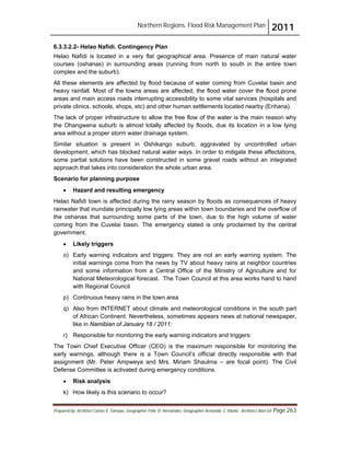 Northern Regions. Flood Risk Management Plan 2011
Prepared by: Architect Carlos V. Tamayo, Geographer Félix D. Hernández, Geographer Armando C. Muñiz , Architect Abel Gil Page 263
6.3.3.2.2- Helao Nafidi. Contingency Plan
Helao Nafidi is located in a very flat geographical area. Presence of main natural water
courses (oshanas) in surrounding areas (running from north to south in the entire town
complex and the suburb).
All these elements are affected by flood because of water coming from Cuvelai basin and
heavy rainfall. Most of the towns areas are affected, the flood water cover the flood prone
areas and main access roads interrupting accessibility to some vital services (hospitals and
private clinics, schools, shops, etc) and other human settlements located nearby (Enhana).
The lack of proper infrastructure to allow the free flow of the water is the main reason why
the Ohangwena suburb is almost totally affected by floods, due its location in a low lying
area without a proper storm water drainage system.
Similar situation is present in Oshikango suburb, aggravated by uncontrolled urban
development, which has blocked natural water ways. In order to mitigate these affectations,
some partial solutions have been constructed in some gravel roads without an integrated
approach that takes into consideration the whole urban area.
Scenario for planning purpose
! Hazard and resulting emergency
Helao Nafidi town is affected during the rainy season by floods as consequences of heavy
rainwater that inundate principally low lying areas within town boundaries and the overflow of
the oshanas that surrounding some parts of the town, due to the high volume of water
coming from the Cuvelai basin. The emergency stated is only proclaimed by the central
government.
! Likely triggers
o) Early warning indicators and triggers: They are not an early warning system. The
initial warnings come from the news by TV about heavy rains at neighbor countries
and some information from a Central Office of the Ministry of Agriculture and for
National Meteorological forecast. The Town Council at this area works hand to hand
with Regional Council
p) Continuous heavy rains in the town area
q) Also from INTERNET about climate and meteorological conditions in the south part
of African Continent. Nevertheless, sometimes appears news at national newspaper,
like in Namibian of January 18 / 2011:
r) Responsible for monitoring the early warning indicators and triggers:
The Town Chief Executive Officer (CEO) is the maximum responsible for monitoring the
early warnings, although there is a Town Council’s official directly responsible with that
assignment (Mr. Peter Ampweya and Mrs. Miriam Shaulma – are focal point). The Civil
Defense Committee is activated during emergency conditions.
! Risk analysis
k) How likely is this scenario to occur?
 