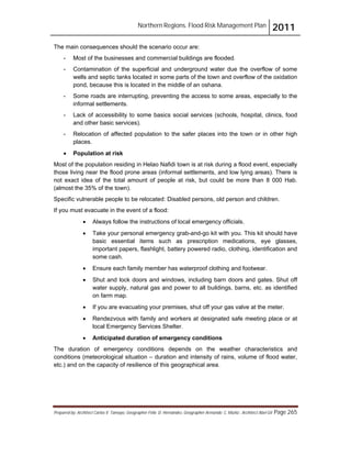 Northern Regions. Flood Risk Management Plan 2011
Prepared by: Architect Carlos V. Tamayo, Geographer Félix D. Hernández, Geographer Armando C. Muñiz , Architect Abel Gil Page 265
The main consequences should the scenario occur are:
- Most of the businesses and commercial buildings are flooded.
- Contamination of the superficial and underground water due the overflow of some
wells and septic tanks located in some parts of the town and overflow of the oxidation
pond, because this is located in the middle of an oshana.
- Some roads are interrupting, preventing the access to some areas, especially to the
informal settlements.
- Lack of accessibility to some basics social services (schools, hospital, clinics, food
and other basic services).
- Relocation of affected population to the safer places into the town or in other high
places.
! Population at risk
Most of the population residing in Helao Nafidi town is at risk during a flood event, especially
those living near the flood prone areas (informal settlements, and low lying areas). There is
not exact idea of the total amount of people at risk, but could be more than 8 000 Hab.
(almost the 35% of the town).
Specific vulnerable people to be relocated: Disabled persons, old person and children.
If you must evacuate in the event of a flood:
! Always follow the instructions of local emergency officials.
! Take your personal emergency grab-and-go kit with you. This kit should have
basic essential items such as prescription medications, eye glasses,
important papers, flashlight, battery powered radio, clothing, identification and
some cash.
! Ensure each family member has waterproof clothing and footwear.
! Shut and lock doors and windows, including barn doors and gates. Shut off
water supply, natural gas and power to all buildings, barns, etc. as identified
on farm map.
! If you are evacuating your premises, shut off your gas valve at the meter.
! Rendezvous with family and workers at designated safe meeting place or at
local Emergency Services Shelter.
! Anticipated duration of emergency conditions
The duration of emergency conditions depends on the weather characteristics and
conditions (meteorological situation – duration and intensity of rains, volume of flood water,
etc.) and on the capacity of resilience of this geographical area.
 
