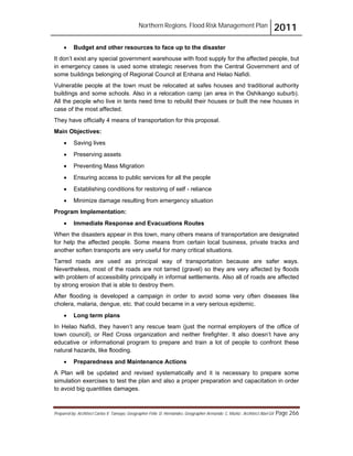 Northern Regions. Flood Risk Management Plan 2011
Prepared by: Architect Carlos V. Tamayo, Geographer Félix D. Hernández, Geographer Armando C. Muñiz , Architect Abel Gil Page 266
! Budget and other resources to face up to the disaster
It don’t exist any special government warehouse with food supply for the affected people, but
in emergency cases is used some strategic reserves from the Central Government and of
some buildings belonging of Regional Council at Enhana and Helao Nafidi.
Vulnerable people at the town must be relocated at safes houses and traditional authority
buildings and some schools. Also in a relocation camp (an area in the Oshikango suburb).
All the people who live in tents need time to rebuild their houses or built the new houses in
case of the most affected.
They have officially 4 means of transportation for this proposal.
Main Objectives:
! Saving lives
! Preserving assets
! Preventing Mass Migration
! Ensuring access to public services for all the people
! Establishing conditions for restoring of self - reliance
! Minimize damage resulting from emergency situation
Program Implementation:
! Immediate Response and Evacuations Routes
When the disasters appear in this town, many others means of transportation are designated
for help the affected people. Some means from certain local business, private tracks and
another soften transports are very useful for many critical situations.
Tarred roads are used as principal way of transportation because are safer ways.
Nevertheless, most of the roads are not tarred (gravel) so they are very affected by floods
with problem of accessibility principally in informal settlements. Also all of roads are affected
by strong erosion that is able to destroy them.
After flooding is developed a campaign in order to avoid some very often diseases like
cholera, malaria, dengue, etc. that could became in a very serious epidemic.
! Long term plans
In Helao Nafidi, they haven’t any rescue team (just the normal employers of the office of
town council), or Red Cross organization and neither firefighter. It also doesn’t have any
educative or informational program to prepare and train a lot of people to confront these
natural hazards, like flooding.
! Preparedness and Maintenance Actions
A Plan will be updated and revised systematically and it is necessary to prepare some
simulation exercises to test the plan and also a proper preparation and capacitation in order
to avoid big quantities damages.
 
