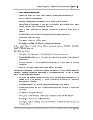 Northern Regions. Flood Risk Management Plan 2011
Prepared by: Architect Carlos V. Tamayo, Geographer Félix D. Hernández, Geographer Armando C. Muñiz , Architect Abel Gil Page 267
! Major existing restrictions:
- Inadequate skilled and trained staff in disaster management in Town Council
- Lack of Town Contingency Plan
- Disaster management considered an add on activity by Town Council
- Lack of clear understanding of roles and responsibilities among stakeholders, even
among members of the Civil Defense Committee
- Lack of clear guidelines on disasters management procedures (early warning
system)
- Insufficient financial allocation/contingency fund for disaster management
- Inadequate warehouse space
- Poor public awareness on flood issues.
! Participants and partnerships in contingency planning.
Helao Nafidi Town Council, Home Affairs, Business owners, NORED, NAMPOL,
NAMWATER, Schools, etc.
Early Warning System:
! Strengthen sharing disasters information locally and trans-boundaries
! Engaged traditional leaders in informatics sharing and dissemination in infrastructural
development
! Improve channels of communicating the early warning system results to relevant
authorities
! Channel information dissemination trough relevant authorities.
At regional level however, the Namibian Disaster Management System (NDMS) appointed
two senior people to oversee the coordination of the disaster response. The roles of the two
senior officers were among others to:
! Provide a link between disaster response operational levels with the NDMS through
weekly report to the Secretary to Cabinet (Chairperson of the National Emergency
Management Committee)
! Received donations and facilitate timely distribution to the flood affected
! Continuously monitor the flood situation and facilitating the provision of appropriate
response
! Coordinating transport and logistic
! Conducting weekly meetings on the flood disaster response with stakeholders
! Providing media briefs on the flood situation
! Developing medium and long term recommendation for effective flood management
and rehabilitation
 