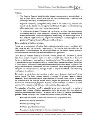 Northern Regions. Flood Risk Management Plan 2011
Prepared by: Architect Carlos V. Tamayo, Geographer Félix D. Hernández, Geographer Armando C. Muñiz , Architect Abel Gil Page 268
And also,
! The Regional Councils should consider disaster management as an integral part of
their activities and not an add on activity and responsibilities given to staff that have
other key roles to play in the Regional Councils.
! Regional Emergency Management Units need to be continuously proactive and
sensitive to the disaster risk management and should strengthen coordination among
all the stakeholders before, during and after disasters.
! To facilitate coordination of disaster risk management activities (preparedness and
contingency planning, public awareness, secretariat for the regional council disaster
technical committee, beneficiary registration and tracking and monitoring supplies of
food and not - food distribution), Regional Council should be encouraged to fill the
positions of Regional Disasters Management Coordinators.
Some solutions to the flood problem:
Floods are a consequence of natural hydro-meteorological phenomenon, combined with
their interaction with the catchment characteristics. Through interventions in changing the
characteristics of the catchment the run-off processes can be altered, thereby making it
possible to reduce the magnitude of the flood hazard thus generated.
Urban drainage systems, made up of channels, culverts, sewers etc., are meant to prevent
local floods by conveying storm water away from vulnerable sites. Mostly this is done with
the aim of draining storm water as fast as possible out of town. This practice may be benign
in coastal cities or in agglomerations with no exposed living spaces downstream, but if cities
or urban districts upstream of other riverside settlements drain storm water too quickly, this
may cause urban floods downstream. Thus the sustainable urban drainage systems aim for
adequate, but not too excessive, drainage in order to mitigate local floods, without creating
new hazards downstream.
Commonly it presents two major concepts of urban storm drainage: direct runoff versus
source control. The latter concept suggests a number of so-called “source control
measures” which are meant to either retain or reduce storm water runoff in order to prevent
the exceedance of the drainage system and to mitigate the generation of flood hazards
downstream. The resulting hydrographs illustrate how the reduction and retention of storm
water runoff in a source control drainage systems can cut discharge peaks.
The reduction of surface runoff in absolute terms can be achieved by a variety of
measures that increase infiltration, evaporation and/or transpiration from the catchment
areas that contribute to local flooding. The easiest way to do so is to preserve unsealed and
greened spaces in the city. Such spaces are of multifunctional purpose, they:
Reduce surface runoff by increasing infiltration and evapotranspiration;
Retain water through interception;
Filter the percolating water;
Recharge groundwater resources;
Reduce air pollution and improve the urban microclimate; and
 