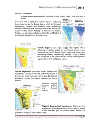 Northern Regions. Flood Risk Management Plan 2011
Prepared by: Architect Carlos V. Tamayo, Geographer Félix D. Hernández, Geographer Armando C. Muñiz , Architect Abel Gil Page 27
Length of rain season:
Number of months per year with more than 50 mm. of rain. From 2 until more than 5
months
Since the start of 2009, the northern regions, particularly
those traversed by the Cuvelai basins which are Omusati,
Ohangwena, Oshana and Oshikoto have experienced
incessant torrential rains and high water flows arising from
Angola causing severe flooding. In Kavango and Caprivi,
flooding has been caused by torrential rainfall and flooding of
the Choobe, Zambezi, and Kavango rivers.
Climate Regions: Main Type: Steppe. Dry regions with a
deficiency in rainfall, steppe or semi-desert, annual mean
temperature above 18 Degree Celsius, month with a maximum
in the early summer, rainfall during summer. Occurs in a wide
belt in the north to the northeast of the country including all the
regions of the north until Caprivi region.
Natural Vegetation: Woodlands: Forest Savanna and
Woodlands: Occurs in the north and northeast part of
the country, along the border with Angola, Zambia and
Botswana, including Ohangwena, Kavango, and Caprivi
Region.
Savanna: Mopane
Savanna (Oshana
and Omusati
regions).
Physical Geographical Landscapes: Plains are the
predominant landscapes in the northern regions, except
in the southwest part of Omusati region, where it is
possible to find plains with scattered hills.
 