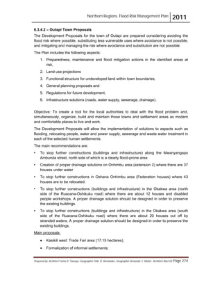 Northern Regions. Flood Risk Management Plan 2011
Prepared by: Architect Carlos V. Tamayo, Geographer Félix D. Hernández, Geographer Armando C. Muñiz , Architect Abel Gil Page 274
6.3.4.2 – Outapi Town Proposals
The Development Proposals for the town of Outapi are prepared considering avoiding the
flood risk where possible, substituting less vulnerable uses where avoidance is not possible,
and mitigating and managing the risk where avoidance and substitution are not possible.
The Plan includes the following aspects:
1. Preparedness, maintenance and flood mitigation actions in the identified areas at
risk,
2. Land use projections
3. Functional structure for undeveloped land within town boundaries,
4. General planning proposals and
5. Regulations for future development,
6. Infrastructure solutions (roads, water supply, sewerage, drainage).
Objective: To create a tool for the local authorities to deal with the flood problem and,
simultaneously, organize, build and maintain those towns and settlement areas as modern
and comfortable places to live and work.
The Development Proposals will allow the implementation of solutions to aspects such as
flooding, relocating people, water and power supply, sewerage and waste water treatment in
each of the selected human settlements.
The main recommendations are:
! To stop further constructions (buildings and infrastructure) along the Mwanyangapo
Ambunda street, north side of which is a clearly flood-prone area
! Creation of proper drainage solutions on Onhimbu area (extension 2) where there are 37
houses under water
! To stop further constructions in Oshana Onhimbu area (Federation houses) where 43
houses are to be relocated.
! To stop further constructions (buildings and infrastructure) in the Okakwa area (north
side of the Ruacana-Oshikuku road) where there are about 12 houses and disabled
people workshops. A proper drainage solution should be designed in order to preserve
the existing buildings.
! To stop further constructions (buildings and infrastructure) in the Okakwa area (south
side of the Ruacana-Oshikuku road) where there are about 20 houses cut off by
stranded waters. A proper drainage solution should be designed in order to preserve the
existing buildings.
! Kasikili west: Trade Fair area (17.15 hectares).
Main proposals:
! Formalization of informal settlements:
 