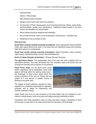 Northern Regions. Flood Risk Management Plan 2011
Prepared by: Architect Carlos V. Tamayo, Geographer Félix D. Hernández, Geographer Armando C. Muñiz , Architect Abel Gil Page 275
- Onhimbu West.
- Oukwa - Wananyanga
- Opa Okakwa (East of Kasikili)
! Bridges in the Tsandi road need to be widened.
! Construction of Prison Headquarters and Correctional Services (offices, sports fields,
accommodation, garden area, penitentiary). Traditional houses located in the area
need to be relocated and compensated.
! All the streets should be designed with sidewalks.
! Bus and taxi terminal: There is a land allocated in the Ruacana – Oshakati road.
! Designing of main accesses to town.
Flood Prone Areas: For the flood prone areas
farther regulations will be established, which shall
apply to all lands within the existing urban area in
the floodways or flood prone areas within the
zoning jurisdiction of the town of Outapi that are
subject to a one percent or greater chance of
flooding in any given year.
Main land uses:
South West (outside existing township boundaries): Urban agricultural/ Sports facilities/
Public open space (flood prone area). In the area there are traditional houses with mahangu
fields that need to be compensated.
South East (inside existing township boundaries): Higher Education, Heavy Industry,
Light Industry, Residential (high income), General Residential.
North of Tobias Hainyeko & Onhimbu: 2 Primary Schools, Business.
The agriculture district: The southwestern part of the town will have a special zone for
agricultural activities. This area will benefit from the controlled water environment and will
increase the diversity and succession of nourishment.
The degree of flood protection required by these
regulations is considered reasonable for regulatory
purposes and is based on engineering and
scientific methods of study.
Larger floods may occur on rare occasions or the flood height may be increased by man-
made or natural causes, such as ice jams and bridge openings restricted by debris.
Compliance with these regulations does not imply that lands outside a floodplain or flood
prone areas or uses within such areas will be free from flooding or flood damage.
 