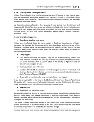 Northern Regions. Flood Risk Management Plan 2011
Prepared by: Architect Carlos V. Tamayo, Geographer Félix D. Hernández, Geographer Armando C. Muñiz , Architect Abel Gil Page 276
6.3.4.2.2- Outapi Town. Contingency Plan
Outapi Town is located in a very flat geographical area. Presence of main natural water
courses (oshanas) in surrounding areas (running from north to south in the west part of the
town) a water canal (Ruacana – Oshakati) that border the town on the south and some low
lying areas within town borders.
All these elements are affected by flood because of water coming from Cuvelai basin and
heavy rainfall. Most of the town areas are affected, the flood water cover the flood prone
areas and main access roads interrupting accessibility to some vital services (hospitals,
schools, shops, etc) and other human settlements located nearby (Okahao, Oshikuku,
Ruacana, Tsandi).
Scenario for planning purpose
! Hazard and resulting emergency
Outapi town is affected during the rainy season by floods as consequences of heavy
rainwater that inundate low lying areas within town boundaries and the overflow of the
Ruacana – Oshakati canal that surrounding the south part of the town, due to the high
volume of water coming from the Cuvelai basin. The emergency stated is only proclaimed by
the central government.
! Likely triggers
s) Early warning indicators and triggers: They are not an early warning system. The
initial warnings come from the news by TV about heavy rains at neighbor countries
and some information from a Central Office of the Ministry of Agriculture and for
National Meteorological forecast
t) Continuous heavy rains in the area
u) Also from INTERNET about climate and meteorological conditions in the south part
of African Continent. Nevertheless, sometimes appears news at national newspaper,
like in Namibian of January 18 / 2011:
v) Responsible for monitoring the early warning indicators and triggers:
It is a share responsibility by the Head of Civil Defense of Outapi Town Council (Focal Point)
Mr. Ausiku A.P., the councilors of affected constituencies and the Civil Defense Committee
made up by stakeholders from different institutions and organizations.
! Risk analysis
m) How likely is this scenario to occur?
Despite of the fact that drought is the most common natural hazard to the majority of the
country, during every rainy season (November – April) the area where Outapi town is
located, becomes very vulnerable to flood events in a process that has seen a recurrence
during the last three years.
The above – normal and/or high inflows in the Cuvelai basin or the combination of both
natural phenomenon is a potential threat to the area, which experienced the worst flood
disasters during last period as part of the global climate change.
 