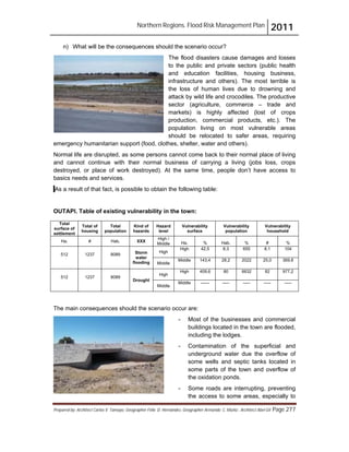 Northern Regions. Flood Risk Management Plan 2011
Prepared by: Architect Carlos V. Tamayo, Geographer Félix D. Hernández, Geographer Armando C. Muñiz , Architect Abel Gil Page 277
n) What will be the consequences should the scenario occur?
The flood disasters cause damages and losses
to the public and private sectors (public health
and education facilities, housing business,
infrastructure and others). The most terrible is
the loss of human lives due to drowning and
attack by wild life and crocodiles. The productive
sector (agriculture, commerce – trade and
markets) is highly affected (lost of crops
production, commercial products, etc.). The
population living on most vulnerable areas
should be relocated to safer areas, requiring
emergency humanitarian support (food, clothes, shelter, water and others).
Normal life are disrupted, as some persons cannot come back to their normal place of living
and cannot continue with their normal business of carrying a living (jobs loss, crops
destroyed, or place of work destroyed). At the same time, people don’t have access to
basics needs and services.
As a result of that fact, is possible to obtain the following table:
OUTAPI. Table of existing vulnerability in the town:
Total
surface of
settlement
Total of
housing
Total
population
Kind of
hazards
Hazard
level
Vulnerability
surface
Vulnerability
population
Vulnerability
household
Ha. # Hab. XXX
High /
Middle Ha. % Hab. % # %
512 1237 8089 Storm
water
flooding
High
High 42,5 8,3 655 8,1 104
Middle
Middle 143,4 28,2 2022 25,0 369.8
512 1237 8089
Drought
High
High 409,6 80 6632 82 977,2
Middle
Middle ------ ----- ----- ----- -----
The main consequences should the scenario occur are:
- Most of the businesses and commercial
buildings located in the town are flooded,
including the lodges.
- Contamination of the superficial and
underground water due the overflow of
some wells and septic tanks located in
some parts of the town and overflow of
the oxidation ponds.
- Some roads are interrupting, preventing
the access to some areas, especially to
 