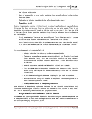 Northern Regions. Flood Risk Management Plan 2011
Prepared by: Architect Carlos V. Tamayo, Geographer Félix D. Hernández, Geographer Armando C. Muñiz , Architect Abel Gil Page 278
the informal settlements.
- Lack of accessibility to some basics social services (schools, clinics, food and other
basic services).
- Relocation of affected population to the safer places into the town.
! Population at risk
Most of the population residing in Outapi town is at risk during a flood event, especially those
living near the flood prone areas (informal settlements, and low lying areas). There is not
exact idea of the total amount of people at risk, but could be more than 2 500 Hab. (the 33%
of the town). Some details about the population that should be relocated during flood events
are the following:
! South area (south of the canal and west of Outapi, Tsandi, Okahao road) – 2 houses
and 23 persons. Specific vulnerable people: Disabled persons, children.
! North area (Onhimbu area, north of Oshakati - Ruacana road, natural water course)
– 20 shacks and about 80 people. Specific vulnerable people: old persons, children.
If you must evacuate in the event of a flood:
! Always follow the instructions of local emergency officials.
! Take your personal emergency grab-and-go kit with you. This kit should have
basic essential items such as prescription medications, eye glasses,
important papers, flashlight, battery powered radio, clothing, identification and
some cash.
! Ensure each family member has waterproof clothing and footwear.
! Shut and lock doors and windows, including barn doors and gates. Shut off
water supply, natural gas and power to all buildings, barns, etc. as identified
on farm map.
! If you are evacuating your premises, shut off your gas valve at the meter.
! Rendezvous with family and workers at designated safe meeting place or at
local Emergency Services Shelter.
! Anticipated duration of emergency conditions
The duration of emergency conditions depends on the weather characteristics and
conditions (meteorological situation – duration and intensity of rains, volume of flood water,
etc.) and on the capacity of resilience of this geographical area.
! Budget and other resources to face up to the disaster
It don’t exist any special government warehouse with food supply for the affected people, but
in emergency cases is used some strategic reserves from the Central Government and of
two buildings belonging of Regional Council.
 