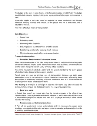 Northern Regions. Flood Risk Management Plan 2011
Prepared by: Architect Carlos V. Tamayo, Geographer Félix D. Hernández, Geographer Armando C. Muñiz , Architect Abel Gil Page 279
The budget for the town in case of some kind of disaster is about $10,000 NAD. This budget
should include capacity building, training and some additional information for the people in
town.
Vulnerable people at the town must be relocated at safes installations and houses:
traditional authority buildings and schools. All the people who live in tents need time to
rebuild their houses.
They have officially 3 means of transportation.
Main Objectives:
! Saving lives
! Preserving assets
! Preventing Mass Migration
! Ensuring access to public services for all the people
! Establishing conditions for restoring of self - reliance
! Minimize damage resulting from emergency situation
Program Implementation:
! Immediate Response and Evacuations Routes
When the disasters appear in this town, many others means of transportation are designated
for help the affected people. Some means from certain local business, private tracks and
another soften transports are very useful for many critical situations.
The district hospital is located at a safer land, for special attention to the town’s people
affected during the disaster and emergency situation.
Tarred roads are used as principal way of transportation because are safer ways.
Nevertheless, most of the roads are not tarred (gravel) so they are very affected by floods
with problem of accessibility principally in informal settlements. Also all of roads are affected
by strong erosion that is able to destroy them.
After flooding is developed a campaign in order to avoid some very often diseases like
cholera, malaria, dengue, etc. that could became in a very serious epidemics.
! Long term plans
In Outapi, they haven’t any rescue team (just the normal employers of the office of town
council), or Red Cross organization and neither firefighter. It also doesn’t have any educative
or informational program to prepare and train a lot of people to confront these natural
hazards, like flooding.
! Preparedness and Maintenance Actions
A Plan will be updated and revised systematically and it is necessary to prepare some
simulation exercises to test the plan and also a proper preparation and capacitation in order
to avoid big quantities damages.
 