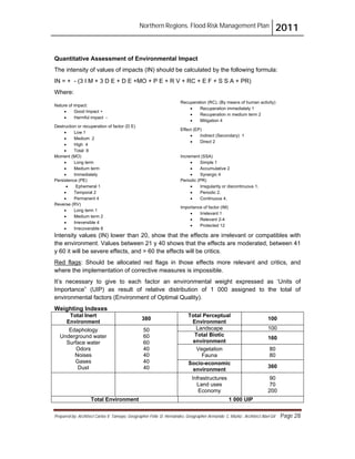 Northern Regions. Flood Risk Management Plan 2011
Prepared by: Architect Carlos V. Tamayo, Geographer Félix D. Hernández, Geographer Armando C. Muñiz , Architect Abel Gil Page 28
Quantitative Assessment of Environmental Impact
The intensity of values of impacts (IN) should be calculated by the following formula:
IN = + - (3 I M + 3 D E + D E +MO + P E + R V + RC + E F + S S A + PR)
Where:
Nature of impact:
! Good Impact +
! Harmful impact -
Recuperation (RC). (By means of human activity)
! Recuperation immediately 1
! Recuperation in medium term 2
! Mitigation 4
Destruction or recuperation of factor (D E)
! Low 1
! Medium 2
! High 4
! Total 8
Effect (EP)
! Indirect (Secondary) 1
! Direct 2
Moment (MO)
! Long term
! Medium term
! Immediately
Increment (SSA)
! Simple 1
! Accumulative 2
! Synergic 4
Persistence (PE)
! Ephemeral 1
! Temporal 2
! Permanent 4
Periodic (PR)
! Irregularity or discontinuous 1.
! Periodic 2.
! Continuous 4.
Reverse (RV)
! Long term 1
! Medium term 2
! Irreversible 4
! Irrecoverable 8
Importance of factor (IM)
! Irrelevant 1
! Relevant 2-4
! Protected 12
Intensity values (IN) lower than 20, show that the effects are irrelevant or compatibles with
the environment. Values between 21 y 40 shows that the effects are moderated, between 41
y 60 it will be severe effects, and > 60 the effects will be critics.
Red flags
Total Inert
Environment
: Should be allocated red flags in those effects more relevant and critics, and
where the implementation of corrective measures is impossible.
It’s necessary to give to each factor an environmental weight expressed as ‘Units of
Importance” (UIP) as result of relative distribution of 1 000 assigned to the total of
environmental factors (Environment of Optimal Quality).
Weighting Indexes
380
Total Perceptual
Environment
100
Edaphology
Underground water
Surface water
Odors
Noises
Gases
Dust
50
60
60
40
40
40
40
Landscape 100
Total Biotic
environment
160
Vegetation
Fauna
80
80
Socio-economic
environment
360
Infrastructures
Land uses
Economy
90
70
200
Total Environment 1 000 UIP
 