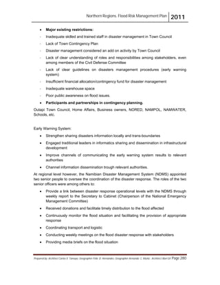 Northern Regions. Flood Risk Management Plan 2011
Prepared by: Architect Carlos V. Tamayo, Geographer Félix D. Hernández, Geographer Armando C. Muñiz , Architect Abel Gil Page 280
! Major existing restrictions:
- Inadequate skilled and trained staff in disaster management in Town Council
- Lack of Town Contingency Plan
- Disaster management considered an add on activity by Town Council
- Lack of clear understanding of roles and responsibilities among stakeholders, even
among members of the Civil Defense Committee
- Lack of clear guidelines on disasters management procedures (early warning
system)
- Insufficient financial allocation/contingency fund for disaster management
- Inadequate warehouse space
- Poor public awareness on flood issues.
! Participants and partnerships in contingency planning.
Outapi Town Council, Home Affairs, Business owners, NORED, NAMPOL, NAMWATER,
Schools, etc.
Early Warning System:
! Strengthen sharing disasters information locally and trans-boundaries
! Engaged traditional leaders in informatics sharing and dissemination in infrastructural
development
! Improve channels of communicating the early warning system results to relevant
authorities
! Channel information dissemination trough relevant authorities.
At regional level however, the Namibian Disaster Management System (NDMS) appointed
two senior people to oversee the coordination of the disaster response. The roles of the two
senior officers were among others to:
! Provide a link between disaster response operational levels with the NDMS through
weekly report to the Secretary to Cabinet (Chairperson of the National Emergency
Management Committee)
! Received donations and facilitate timely distribution to the flood affected
! Continuously monitor the flood situation and facilitating the provision of appropriate
response
! Coordinating transport and logistic
! Conducting weekly meetings on the flood disaster response with stakeholders
! Providing media briefs on the flood situation
 