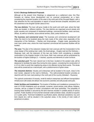 Northern Regions. Flood Risk Management Plan 2011
Prepared by: Architect Carlos V. Tamayo, Geographer Félix D. Hernández, Geographer Armando C. Muñiz , Architect Abel Gil Page 285
6.3.4.3- Okalongo Settlement Proposals
Although at the present time Okalongo is categorized as a settlement area, this Plan
foresees an intense future development and an eventual proclamation as a town,
considering the important location of the area in the north part of the Omusati Region, with a
high attraction for the rural population in search of social services (hospital, education) and
the closeness to the Angolan border (about 6 km)
The new districts: The town will grow mostly to the south and north east, where the high
lands are located, in different districts. The new districts are organised around streets and
public squares and composed of residential buildings, commercial facilities, basic services,
offices, as well as nurseries, socio-cultural centres, clubs, police stations, etc.
The business and commercial areas: The business and commercial development will
follow the trend to be localized along the main roads of the urban area, especially at the
intersection of the Oshikuku – Okahao and Anamulenge – Engela roads, generating the
main town center area, where the most important commercial and business facilities will be
located.
The axes: The plan of the extension creates two main avenues with the incorporation to the
urban design of the existing main roads: the Anamulenge – Engela road and the Oshikuku –
Okalongo road, with the extension of this last one further north considering a possible
continuation to the Angolan border in the future. Both main avenues will be emphasized by
the location of higher buildings (3 – 4 stories), squares and elements of urban furniture.
The suburban park: The main natural river in the town, located on the western side, will be
deepened to facilitate the water flow during the rainy season, considering the construction of
a 4.5 km dike to avoid that neighboring areas to be affected during flood events. The whole
area will be preserved as a natural park, with a predominance of green areas
The industrial districts: Industry and enterprises will be located to the south, close to the
town border, adjacent to the road to Oshikuku. This well-considered location provides an
ideal link with the main road existing in the north part of the country (Oshakati – Ruacana).
This optimal combination of industry, small & medium enterprises and efficient transportation
infrastructure will create and attract new economic activities and will provide extra jobs.
Public facilities and installations: The location of facilities and installations necessary for a
town of 10.000 inhabitants such as schools, nurseries, social centres, post offices, theatres,
cinemas, will be a subject of further consultations with local authorities. The possibility of
erecting these facilities is secured by the land reserves situated in suitable places of various
quarters. Public facilities of monumental character shall constitute vistas, situated at squares
or in public parks. Technical installations (purification plants, electrical substations, bus and
tram depots etc.) will be situated in the suburban areas, in the vicinity of main roads of
peripheral circulation
 