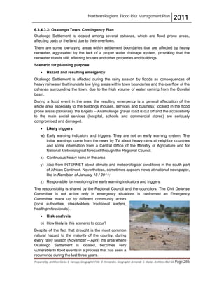 Northern Regions. Flood Risk Management Plan 2011
Prepared by: Architect Carlos V. Tamayo, Geographer Félix D. Hernández, Geographer Armando C. Muñiz , Architect Abel Gil Page 286
6.3.4.3.2- Okalongo Town. Contingency Plan
Okalongo Settlement is located among several oshanas, which are flood prone areas,
affecting parts of the land due to their overflows.
There are some low-laying areas within settlement boundaries that are affected by heavy
rainwater, aggravated by the lack of a proper water drainage system, provoking that the
rainwater stands still; affecting houses and other properties and buildings.
Scenario for planning purpose
! Hazard and resulting emergency
Okalongo Settlement is affected during the rainy season by floods as consequences of
heavy rainwater that inundate low lying areas within town boundaries and the overflow of the
oshanas surrounding the town, due to the high volume of water coming from the Cuvelai
basin.
During a flood event in the area, the resulting emergency is a general affectation of the
whole area especially to the buildings (houses, services and business) located in the flood
prone areas (oshanas), the Engela – Anamulenge gravel road is out off and the accessibility
to the main social services (hospital, schools and commercial stores) are seriously
compromised and damaged.
! Likely triggers
w) Early warning indicators and triggers: They are not an early warning system. The
initial warnings come from the news by TV about heavy rains at neighbor countries
and some information from a Central Office of the Ministry of Agriculture and for
National Meteorological forecast through the Regional Council.
x) Continuous heavy rains in the area
y) Also from INTERNET about climate and meteorological conditions in the south part
of African Continent. Nevertheless, sometimes appears news at national newspaper,
like in Namibian of January 18 / 2011:
z) Responsible for monitoring the early warning indicators and triggers:
The responsibility is shared by the Regional Council and the councilors. The Civil Defense
Committee is not active only in emergency situations is conformed an Emergency
Committee made up by different community actors
(local authorities, stakeholders, traditional leaders,
health professionals).
! Risk analysis
o) How likely is this scenario to occur?
Despite of the fact that drought is the most common
natural hazard to the majority of the country, during
every rainy season (November – April) the area where
Okalongo Settlement is located, becomes very
vulnerable to flood events in a process that has seen a
recurrence during the last three years.
 
