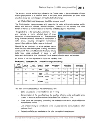 Northern Regions. Flood Risk Management Plan 2011
Prepared by: Architect Carlos V. Tamayo, Geographer Félix D. Hernández, Geographer Armando C. Muñiz , Architect Abel Gil Page 287
The above – normal and/or high inflows in the Cuvelai basin or the combination of both
natural phenomenon is a potential threat to the area, which experienced the worst flood
disasters during last period as part of the global climate change.
p) What will be the consequences should the scenario occur?
The flood disasters cause damages and losses to the public and private sectors (public
health and education facilities, housing business, infrastructure and others). The most
terrible is the loss of human lives due to drowning and attack by wild life animals.
The productive sector (agriculture, commerce – trade
and markets) is highly affected (lost of crops
production, commercial products, etc.). The population
living on most vulnerable areas should be relocated to
safer areas, requiring emergency humanitarian
support (food, clothes, shelter, water and others).
Normal life are disrupted, as some persons cannot
come back to their normal place of living and cannot
continue with their normal business of carrying a living
(jobs loss, crops destroyed, or place of work
destroyed). At the same time, people don’t have access to basics needs and services.
As a result of that fact, is possible to obtain the following table:
OKALONGO SETTLEMENT. Table of existing vulnerability:
Total
surface of
settlement
Total of
housing
Total
population
Kind of
hazards
Hazard
level
Vulnerability
surface
Vulnerability
population
Vulnerability
household
Ha. # Hab. XXX
High /
Middle
Ha. % Hab. % # %
212 192 785 Storm
water
flooding
High
31,8 15,0 87,92 11,2 18,2 9,5
Middle
65,7 31,0 251 32,0 54,9 28,6
212 192 785
Drought
High
132,3 62,4 447,4 57,0 116,2 60,5
Middle
------ ------ ------ ------ ------ -----
The main consequences should the scenario occur are:
- Some services and social installations are flooding.
- Contamination of the superficial due the overflow of some wells and septic tanks
located in some parts of the town and overflow of the oxidation ponds.
- Some roads are interrupting, preventing the access to some areas, especially to the
more informal houses.
- Lack of accessibility to some basics social services (schools, clinics, food and other
basic services).
- Relocation of affected population to the safer places into the settlement.
 