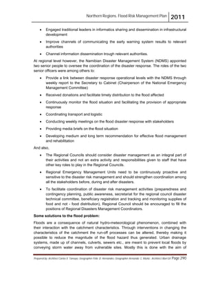 Northern Regions. Flood Risk Management Plan 2011
Prepared by: Architect Carlos V. Tamayo, Geographer Félix D. Hernández, Geographer Armando C. Muñiz , Architect Abel Gil Page 290
! Engaged traditional leaders in informatics sharing and dissemination in infrastructural
development
! Improve channels of communicating the early warning system results to relevant
authorities
! Channel information dissemination trough relevant authorities.
At regional level however, the Namibian Disaster Management System (NDMS) appointed
two senior people to oversee the coordination of the disaster response. The roles of the two
senior officers were among others to:
! Provide a link between disaster response operational levels with the NDMS through
weekly report to the Secretary to Cabinet (Chairperson of the National Emergency
Management Committee)
! Received donations and facilitate timely distribution to the flood affected
! Continuously monitor the flood situation and facilitating the provision of appropriate
response
! Coordinating transport and logistic
! Conducting weekly meetings on the flood disaster response with stakeholders
! Providing media briefs on the flood situation
! Developing medium and long term recommendation for effective flood management
and rehabilitation
And also,
! The Regional Councils should consider disaster management as an integral part of
their activities and not an extra activity and responsibilities given to staff that have
other key roles to play in the Regional Councils.
! Regional Emergency Management Units need to be continuously proactive and
sensitive to the disaster risk management and should strengthen coordination among
all the stakeholders before, during and after disasters.
! To facilitate coordination of disaster risk management activities (preparedness and
contingency planning, public awareness, secretariat for the regional council disaster
technical committee, beneficiary registration and tracking and monitoring supplies of
food and not - food distribution), Regional Council should be encouraged to fill the
positions of Regional Disasters Management Coordinators.
Some solutions to the flood problem:
Floods are a consequence of natural hydro-meteorological phenomenon, combined with
their interaction with the catchment characteristics. Through interventions in changing the
characteristics of the catchment the run-off processes can be altered, thereby making it
possible to reduce the magnitude of the flood hazard thus generated. Urban drainage
systems, made up of channels, culverts, sewers etc., are meant to prevent local floods by
conveying storm water away from vulnerable sites. Mostly this is done with the aim of
 