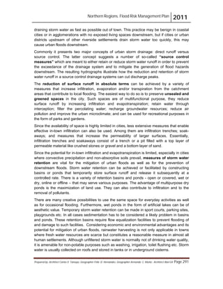 Northern Regions. Flood Risk Management Plan 2011
Prepared by: Architect Carlos V. Tamayo, Geographer Félix D. Hernández, Geographer Armando C. Muñiz , Architect Abel Gil Page 291
draining storm water as fast as possible out of town. This practice may be benign in coastal
cities or in agglomerations with no exposed living spaces downstream, but if cities or urban
districts upstream of other riverside settlements drain storm water too quickly, this may
cause urban floods downstream.
Commonly it presents two major concepts of urban storm drainage: direct runoff versus
source control. The latter concept suggests a number of so-called “source control
measures” which are meant to either retain or reduce storm water runoff in order to prevent
the exceedance of the drainage system and to mitigate the generation of flood hazards
downstream. The resulting hydrographs illustrate how the reduction and retention of storm
water runoff in a source control drainage systems can cut discharge peaks.
The reduction of surface runoff in absolute terms can be achieved by a variety of
measures that increase infiltration, evaporation and/or transpiration from the catchment
areas that contribute to local flooding. The easiest way to do so is to preserve unsealed and
greened spaces in the city. Such spaces are of multifunctional purpose, they reduce
surface runoff by increasing infiltration and evapotranspiration; retain water through
interception; filter the percolating water; recharge groundwater resources; reduce air
pollution and improve the urban microclimate; and can be used for recreational purposes in
the form of parks and gardens.
Since the availability of space is highly limited in cities, less extensive measures that enable
effective in-town infiltration can also be used. Among them are infiltration trenches; soak-
aways; and measures that increase the permeability of larger surfaces. Essentially,
infiltration trenches and soakaways consist of a trench or a pit filled with a top layer of
permeable material like crushed stones or gravel and a bottom layer of sand.
Since the potential for in-town infiltration and evapotranspiration is limited, especially in cities
where convective precipitation and non-absorptive soils prevail, measures of storm water
retention are vital for the mitigation of urban floods as well as for the prevention of
downstream floods. Storm water retention can be achieved or facilitated by constructing
basins or ponds that temporarily store surface runoff and release it subsequently at a
controlled rate. There is a variety of retention basins and ponds - open or covered, wet or
dry, online or offline – that may serve various purposes. The advantage of multipurpose dry
ponds is the maximization of land use. They can also contribute to infiltration and to the
removal of pollutants.
There are many creative possibilities to use the same space for everyday activities as well
as for occasional flooding. Furthermore, wet ponds in the form of artificial lakes can be of
aesthetic value. Temporary storm water retention can be made in sport courts, parking sites,
playgrounds etc. In all cases sedimentation has to be considered a likely problem in basins
and ponds. These retention basins require flow equalization facilities to prevent flooding of
and damage to such facilities. Considering economic and environmental advantages and its
potential for mitigation of urban floods, rainwater harvesting is not only applicable in towns
where fresh water resources are scarce but constitutes a reasonable measure in almost all
human settlements. Although unfiltered storm water is normally not of drinking water quality,
it is amenable for non-potable purposes such as washing, irrigation, toilet flushing etc. Storm
water is usually collected on roofs and stored in tanks or in underground cisterns.
 
