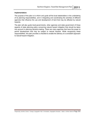 Northern Regions. Flood Risk Management Plan 2011
Prepared by: Architect Carlos V. Tamayo, Geographer Félix D. Hernández, Geographer Armando C. Muñiz , Architect Abel Gil Page 292
Implementation:
The purpose of this plan is to inform and guide all the local stakeholders in the undertaking
of its planning responsibilities, and in integrating and coordinating the activities of different
agencies that influence the use and development of land that may be affected by natural
hazards.
The plan will also guide local governments, other agencies and state government of those
aspects of state planning policy concerning natural hazard mitigation that should be taken
into account in planning decision-making. There are many agencies that have the power to
permit development that may be subject to natural hazards. While recognizing these
responsibilities, this plan provides a checklist to enable the delivery of a consistent approach
to natural hazard mitigation.
 