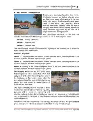 Northern Regions. Flood Risk Management Plan 2011
Prepared by: Architect Carlos V. Tamayo, Geographer Félix D. Hernández, Geographer Armando C. Muñiz , Architect Abel Gil Page 298
6.3.4.4- Oshikuku Town Proposals
The town area is partially affected by flood events.
It is located between two shallow oshanas, which
are flood prone areas, affecting parts of the town
during rainy season. The Ruacana-Oshakati water
canal, located within town boundary, affects
adjacent areas when overflow. There are several
low-lying areas within town boundaries, affected by
heavy rainwater, aggravated by the lack of a
proper storm water drainage system.
The Development Proposals for the town will
consider the identification of three major sectors, as well as the flood prone areas:
Sector 1. - Existing urban area.
Sector 2. - Northern area.
Sector 3. - Southern area.
The plan considers also the construction of a highway on the southern part to divert the
heavy traffic outside the town area.
Land Use Proposals:
Sector 1: Completion of the vacant land located within the sector, including infrastructural
solutions, specially the storm water drainage system.
Sector 2: Completion of the vacant land located within the sector, including infrastructural
solutions, specially the storm water drainage system.
Sector 3: Planning of the future development areas of the town, including infrastructural
solutions, specially the storm water drainage system.
Flood Prone Areas: For the flood prone areas
farther regulations will be established, which shall
apply to all lands within the existing urban area in
the floodways or flood prone areas within the
zoning jurisdiction of the town of Oshikuku that are
subject to a one percent or greater chance of
flooding in any given year.
The degree of flood protection required by these
regulations is considered reasonable for regulatory
purposes and is based on engineering and
scientific methods of study. Larger floods may occur on rare occasions or the flood height
may be increased by man-made or natural causes, such as ice jams and bridge openings
restricted by debris.
Compliance with these regulations does not imply that lands outside a floodplain or flood
prone areas or uses within such areas will be free from flooding or flood damage.
 