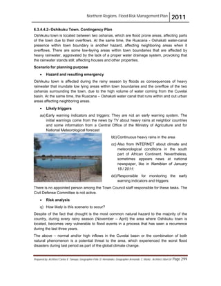 Northern Regions. Flood Risk Management Plan 2011
Prepared by: Architect Carlos V. Tamayo, Geographer Félix D. Hernández, Geographer Armando C. Muñiz , Architect Abel Gil Page 299
6.3.4.4.2- Oshikuku Town. Contingency Plan
Oshikuku town is located between two oshanas, which are flood prone areas, affecting parts
of the town due to their overflows. At the same time, the Ruacana - Oshakati water-canal
presence within town boundary is another hazard, affecting neighboring areas when it
overflows. There are some low-laying areas within town boundaries that are affected by
heavy rainwater, aggravated by the lack of a proper water drainage system, provoking that
the rainwater stands still; affecting houses and other properties.
Scenario for planning purpose
! Hazard and resulting emergency
Oshikuku town is affected during the rainy season by floods as consequences of heavy
rainwater that inundate low lying areas within town boundaries and the overflow of the two
oshanas surrounding the town, due to the high volume of water coming from the Cuvelai
basin. At the same time, the Ruacana – Oshakati water canal that runs within and out urban
areas affecting neighboring areas.
! Likely triggers
aa) Early warning indicators and triggers: They are not an early warning system. The
initial warnings come from the news by TV about heavy rains at neighbor countries
and some information from a Central Office of the Ministry of Agriculture and for
National Meteorological forecast
bb) Continuous heavy rains in the area
cc) Also from INTERNET about climate and
meteorological conditions in the south
part of African Continent. Nevertheless,
sometimes appears news at national
newspaper, like in Namibian of January
18 / 2011:
dd) Responsible for monitoring the early
warning indicators and triggers:
There is no appointed person among the Town Council staff responsible for these tasks. The
Civil Defense Committee is not active.
! Risk analysis
q) How likely is this scenario to occur?
Despite of the fact that drought is the most common natural hazard to the majority of the
country, during every rainy season (November – April) the area where Oshikuku town is
located, becomes very vulnerable to flood events in a process that has seen a recurrence
during the last three years.
The above – normal and/or high inflows in the Cuvelai basin or the combination of both
natural phenomenon is a potential threat to the area, which experienced the worst flood
disasters during last period as part of the global climate change.
 