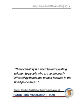 Northern Regions. Flood Risk Management Plan 2011
Prepared by: Architect Carlos V. Tamayo, Geographer Félix D. Hernández, Geographer Armando C. Muñiz , Architect Abel Gil Page 3
Gil Pa
Pa
P
P
P
P
P
Pa
P
Pa
ag
g
g
ge
g
ge
g
ge
g
ge
g
ge
g
g
ge
e
e
g
ge
g
g
ge
ge
e
e
e
g
g
ge
e
e
g
ge
e
e
e
e
ge 3
3
3
3
3
3
3
3
3
3
3
3
3
3
3
3
3
3
3
3
3
3
3
3
3
3
3
3
3
3
3
3
3
3
3
3
3
3
3
3
FLOOD RISK MANAGEMENT PLAN
“There certainly is a need to find a lasting
solution to people who are continuously
affected by floods due to their location in the
flood prone areas.”
(Source: Report on the 2009 flood disaster response, page 10).
 