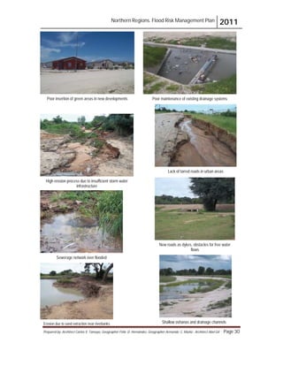 Northern Regions. Flood Risk Management Plan 2011
Prepared by: Architect Carlos V. Tamayo, Geographer Félix D. Hernández, Geographer Armando C. Muñiz , Architect Abel Gil Page 30
Poor insertion of green areas in new developments Poor maintenance of existing drainage systems
High erosion process due to insufficient storm water
infrastructure
Lack of tarred roads in urban areas
Sewerage network over flooded
New roads as dykes, obstacles for free water
flows
Shallow oshanas and drainage channels
Erosion due to sand extraction near riverbanks
 