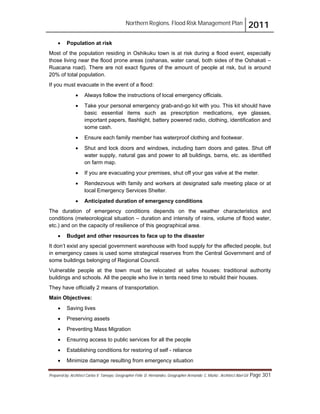 Northern Regions. Flood Risk Management Plan 2011
Prepared by: Architect Carlos V. Tamayo, Geographer Félix D. Hernández, Geographer Armando C. Muñiz , Architect Abel Gil Page 301
! Population at risk
Most of the population residing in Oshikuku town is at risk during a flood event, especially
those living near the flood prone areas (oshanas, water canal, both sides of the Oshakati –
Ruacana road). There are not exact figures of the amount of people at risk, but is around
20% of total population.
If you must evacuate in the event of a flood:
! Always follow the instructions of local emergency officials.
! Take your personal emergency grab-and-go kit with you. This kit should have
basic essential items such as prescription medications, eye glasses,
important papers, flashlight, battery powered radio, clothing, identification and
some cash.
! Ensure each family member has waterproof clothing and footwear.
! Shut and lock doors and windows, including barn doors and gates. Shut off
water supply, natural gas and power to all buildings, barns, etc. as identified
on farm map.
! If you are evacuating your premises, shut off your gas valve at the meter.
! Rendezvous with family and workers at designated safe meeting place or at
local Emergency Services Shelter.
! Anticipated duration of emergency conditions
The duration of emergency conditions depends on the weather characteristics and
conditions (meteorological situation – duration and intensity of rains, volume of flood water,
etc.) and on the capacity of resilience of this geographical area.
! Budget and other resources to face up to the disaster
It don’t exist any special government warehouse with food supply for the affected people, but
in emergency cases is used some strategical reserves from the Central Government and of
some buildings belonging of Regional Council.
Vulnerable people at the town must be relocated at safes houses: traditional authority
buildings and schools. All the people who live in tents need time to rebuild their houses.
They have officially 2 means of transportation.
Main Objectives:
! Saving lives
! Preserving assets
! Preventing Mass Migration
! Ensuring access to public services for all the people
! Establishing conditions for restoring of self - reliance
! Minimize damage resulting from emergency situation
 