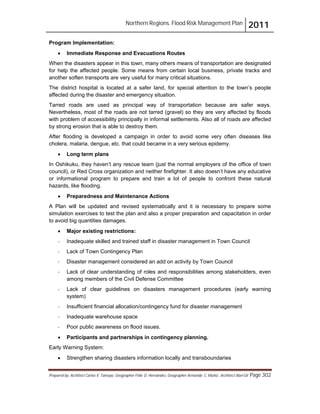 Northern Regions. Flood Risk Management Plan 2011
Prepared by: Architect Carlos V. Tamayo, Geographer Félix D. Hernández, Geographer Armando C. Muñiz , Architect Abel Gil Page 302
Program Implementation:
! Immediate Response and Evacuations Routes
When the disasters appear in this town, many others means of transportation are designated
for help the affected people. Some means from certain local business, private tracks and
another soften transports are very useful for many critical situations.
The district hospital is located at a safer land, for special attention to the town’s people
affected during the disaster and emergency situation.
Tarred roads are used as principal way of transportation because are safer ways.
Nevertheless, most of the roads are not tarred (gravel) so they are very affected by floods
with problem of accessibility principally in informal settlements. Also all of roads are affected
by strong erosion that is able to destroy them.
After flooding is developed a campaign in order to avoid some very often diseases like
cholera, malaria, dengue, etc. that could became in a very serious epidemy.
! Long term plans
In Oshikuku, they haven’t any rescue team (just the normal employers of the office of town
council), or Red Cross organization and neither firefighter. It also doesn’t have any educative
or informational program to prepare and train a lot of people to confront these natural
hazards, like flooding.
! Preparedness and Maintenance Actions
A Plan will be updated and revised systematically and it is necessary to prepare some
simulation exercises to test the plan and also a proper preparation and capacitation in order
to avoid big quantities damages.
! Major existing restrictions:
- Inadequate skilled and trained staff in disaster management in Town Council
- Lack of Town Contingency Plan
- Disaster management considered an add on activity by Town Council
- Lack of clear understanding of roles and responsibilities among stakeholders, even
among members of the Civil Defense Committee
- Lack of clear guidelines on disasters management procedures (early warning
system)
- Insufficient financial allocation/contingency fund for disaster management
- Inadequate warehouse space
- Poor public awareness on flood issues.
! Participants and partnerships in contingency planning.
Early Warning System:
! Strengthen sharing disasters information locally and transboundaries
 