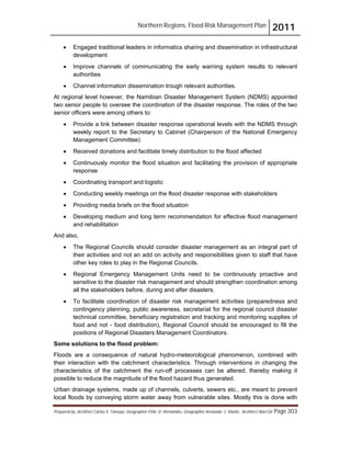 Northern Regions. Flood Risk Management Plan 2011
Prepared by: Architect Carlos V. Tamayo, Geographer Félix D. Hernández, Geographer Armando C. Muñiz , Architect Abel Gil Page 303
! Engaged traditional leaders in informatics sharing and dissemination in infrastructural
development
! Improve channels of communicating the early warning system results to relevant
authorities
! Channel information dissemination trough relevant authorities.
At regional level however, the Namibian Disaster Management System (NDMS) appointed
two senior people to oversee the coordination of the disaster response. The roles of the two
senior officers were among others to:
! Provide a link between disaster response operational levels with the NDMS through
weekly report to the Secretary to Cabinet (Chairperson of the National Emergency
Management Committee)
! Received donations and facilitate timely distribution to the flood affected
! Continuously monitor the flood situation and facilitating the provision of appropriate
response
! Coordinating transport and logistic
! Conducting weekly meetings on the flood disaster response with stakeholders
! Providing media briefs on the flood situation
! Developing medium and long term recommendation for effective flood management
and rehabilitation
And also,
! The Regional Councils should consider disaster management as an integral part of
their activities and not an add on activity and responsibilities given to staff that have
other key roles to play in the Regional Councils.
! Regional Emergency Management Units need to be continuously proactive and
sensitive to the disaster risk management and should strengthen coordination among
all the stakeholders before, during and after disasters.
! To facilitate coordination of disaster risk management activities (preparedness and
contingency planning, public awareness, secretariat for the regional council disaster
technical committee, beneficiary registration and tracking and monitoring supplies of
food and not - food distribution), Regional Council should be encouraged to fill the
positions of Regional Disasters Management Coordinators.
Some solutions to the flood problem:
Floods are a consequence of natural hydro-meteorological phenomenon, combined with
their interaction with the catchment characteristics. Through interventions in changing the
characteristics of the catchment the run-off processes can be altered, thereby making it
possible to reduce the magnitude of the flood hazard thus generated.
Urban drainage systems, made up of channels, culverts, sewers etc., are meant to prevent
local floods by conveying storm water away from vulnerable sites. Mostly this is done with
 