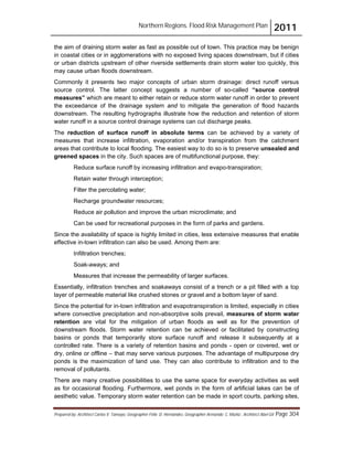 Northern Regions. Flood Risk Management Plan 2011
Prepared by: Architect Carlos V. Tamayo, Geographer Félix D. Hernández, Geographer Armando C. Muñiz , Architect Abel Gil Page 304
the aim of draining storm water as fast as possible out of town. This practice may be benign
in coastal cities or in agglomerations with no exposed living spaces downstream, but if cities
or urban districts upstream of other riverside settlements drain storm water too quickly, this
may cause urban floods downstream.
Commonly it presents two major concepts of urban storm drainage: direct runoff versus
source control. The latter concept suggests a number of so-called “source control
measures” which are meant to either retain or reduce storm water runoff in order to prevent
the exceedance of the drainage system and to mitigate the generation of flood hazards
downstream. The resulting hydrographs illustrate how the reduction and retention of storm
water runoff in a source control drainage systems can cut discharge peaks.
The reduction of surface runoff in absolute terms can be achieved by a variety of
measures that increase infiltration, evaporation and/or transpiration from the catchment
areas that contribute to local flooding. The easiest way to do so is to preserve unsealed and
greened spaces in the city. Such spaces are of multifunctional purpose, they:
Reduce surface runoff by increasing infiltration and evapo-transpiration;
Retain water through interception;
Filter the percolating water;
Recharge groundwater resources;
Reduce air pollution and improve the urban microclimate; and
Can be used for recreational purposes in the form of parks and gardens.
Since the availability of space is highly limited in cities, less extensive measures that enable
effective in-town infiltration can also be used. Among them are:
Infiltration trenches;
Soak-aways; and
Measures that increase the permeability of larger surfaces.
Essentially, infiltration trenches and soakaways consist of a trench or a pit filled with a top
layer of permeable material like crushed stones or gravel and a bottom layer of sand.
Since the potential for in-town infiltration and evapotranspiration is limited, especially in cities
where convective precipitation and non-absorptive soils prevail, measures of storm water
retention are vital for the mitigation of urban floods as well as for the prevention of
downstream floods. Storm water retention can be achieved or facilitated by constructing
basins or ponds that temporarily store surface runoff and release it subsequently at a
controlled rate. There is a variety of retention basins and ponds - open or covered, wet or
dry, online or offline – that may serve various purposes. The advantage of multipurpose dry
ponds is the maximization of land use. They can also contribute to infiltration and to the
removal of pollutants.
There are many creative possibilities to use the same space for everyday activities as well
as for occasional flooding. Furthermore, wet ponds in the form of artificial lakes can be of
aesthetic value. Temporary storm water retention can be made in sport courts, parking sites,
 