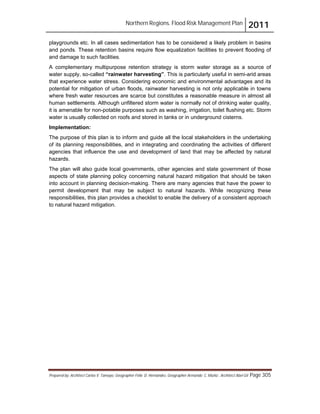 Northern Regions. Flood Risk Management Plan 2011
Prepared by: Architect Carlos V. Tamayo, Geographer Félix D. Hernández, Geographer Armando C. Muñiz , Architect Abel Gil Page 305
playgrounds etc. In all cases sedimentation has to be considered a likely problem in basins
and ponds. These retention basins require flow equalization facilities to prevent flooding of
and damage to such facilities.
A complementary multipurpose retention strategy is storm water storage as a source of
water supply, so-called “rainwater harvesting”. This is particularly useful in semi-arid areas
that experience water stress. Considering economic and environmental advantages and its
potential for mitigation of urban floods, rainwater harvesting is not only applicable in towns
where fresh water resources are scarce but constitutes a reasonable measure in almost all
human settlements. Although unfiltered storm water is normally not of drinking water quality,
it is amenable for non-potable purposes such as washing, irrigation, toilet flushing etc. Storm
water is usually collected on roofs and stored in tanks or in underground cisterns.
Implementation:
The purpose of this plan is to inform and guide all the local stakeholders in the undertaking
of its planning responsibilities, and in integrating and coordinating the activities of different
agencies that influence the use and development of land that may be affected by natural
hazards.
The plan will also guide local governments, other agencies and state government of those
aspects of state planning policy concerning natural hazard mitigation that should be taken
into account in planning decision-making. There are many agencies that have the power to
permit development that may be subject to natural hazards. While recognizing these
responsibilities, this plan provides a checklist to enable the delivery of a consistent approach
to natural hazard mitigation.
 