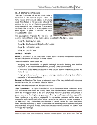 Northern Regions. Flood Risk Management Plan 2011
Prepared by: Architect Carlos V. Tamayo, Geographer Félix D. Hernández, Geographer Armando C. Muñiz , Architect Abel Gil Page 308
6.3.4.5- Okahao Town Proposals
The town constitutes the second urban area in
importance in the Omusati Region. There are
many houses and business located in low lying
areas. Main hazard is the heavy rain falls and the
fact that the area is very flat with several flood
prone areas within town boundaries. The rainwater
stands still, due to the lack of an appropriate storm
water system in place to facilitate the rapid
evacuation of the water.
The Development Proposals for the town will
consider the identification of four major sectors, as well as the flood prone areas:
Sector 1. - Existing urban area.
Sector 2. - Southeastern and southwestern areas.
Sector 3. - Northeastern area.
Sector 4. - Northern area
Land Use Proposals:
Sector 1: Completion of the vacant land located within the sector, including infrastructural
solution, specially the storm water drainage system.
The main proposals for the sector are:
! Designing and construction of proper drainage solutions allowing the effective
evacuation of rain water in Okahao Proper, avoiding further developments.
! To relocate a total of 14 houses as well as other service facilities and infrastructure in the
Station 2 area
! Designing and construction of proper drainage solutions allowing the effective
evacuation of rain water in Station 1.
Sectors 2, 4: Planning of the future development areas of the town, including infrastructural
solutions, specially the storm water drainage system.
Sector 3: Development of urban agriculture activities.
Flood Prone Areas: For the flood prone areas farther regulations will be established, which
shall apply to all lands within the existing urban area in the floodways or flood prone areas
within the zoning jurisdiction of the town of Okahao that are subject to a one percent or
greater chance of flooding in any given year. The degree of flood protection required by
these regulations is considered reasonable for regulatory purposes and is based on
engineering and scientific methods of study. Larger floods may occur on rare occasions or
the flood height may be increased by man-made or natural causes, such as ice jams and
bridge openings restricted by debris. Compliance with these regulations does not imply that
lands outside a floodplain or flood prone areas or uses within such areas will be free from
flooding or flood damage.
 