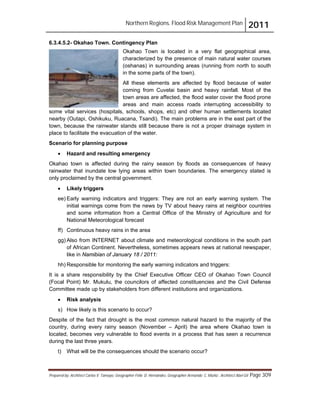 Northern Regions. Flood Risk Management Plan 2011
Prepared by: Architect Carlos V. Tamayo, Geographer Félix D. Hernández, Geographer Armando C. Muñiz , Architect Abel Gil Page 309
6.3.4.5.2- Okahao Town. Contingency Plan
Okahao Town is located in a very flat geographical area,
characterized by the presence of main natural water courses
(oshanas) in surrounding areas (running from north to south
in the some parts of the town).
All these elements are affected by flood because of water
coming from Cuvelai basin and heavy rainfall. Most of the
town areas are affected, the flood water cover the flood prone
areas and main access roads interrupting accessibility to
some vital services (hospitals, schools, shops, etc) and other human settlements located
nearby (Outapi, Oshikuku, Ruacana, Tsandi). The main problems are in the east part of the
town, because the rainwater stands still because there is not a proper drainage system in
place to facilitate the evacuation of the water.
Scenario for planning purpose
! Hazard and resulting emergency
Okahao town is affected during the rainy season by floods as consequences of heavy
rainwater that inundate low lying areas within town boundaries. The emergency stated is
only proclaimed by the central government.
! Likely triggers
ee) Early warning indicators and triggers: They are not an early warning system. The
initial warnings come from the news by TV about heavy rains at neighbor countries
and some information from a Central Office of the Ministry of Agriculture and for
National Meteorological forecast
ff) Continuous heavy rains in the area
gg) Also from INTERNET about climate and meteorological conditions in the south part
of African Continent. Nevertheless, sometimes appears news at national newspaper,
like in Namibian of January 18 / 2011:
hh) Responsible for monitoring the early warning indicators and triggers:
It is a share responsibility by the Chief Executive Officer CEO of Okahao Town Council
(Focal Point) Mr. Mukulu, the councilors of affected constituencies and the Civil Defense
Committee made up by stakeholders from different institutions and organizations.
! Risk analysis
s) How likely is this scenario to occur?
Despite of the fact that drought is the most common natural hazard to the majority of the
country, during every rainy season (November – April) the area where Okahao town is
located, becomes very vulnerable to flood events in a process that has seen a recurrence
during the last three years.
t) What will be the consequences should the scenario occur?
 