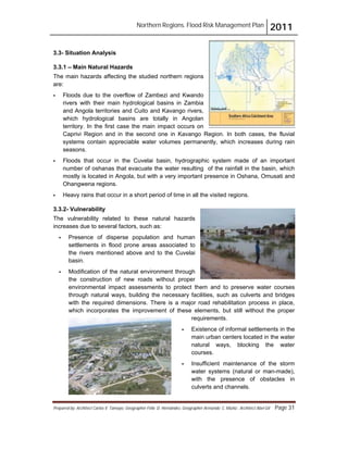 Northern Regions. Flood Risk Management Plan 2011
Prepared by: Architect Carlos V. Tamayo, Geographer Félix D. Hernández, Geographer Armando C. Muñiz , Architect Abel Gil Page 31
3.3- Situation Analysis
3.3.1 – Main Natural Hazards
The main hazards affecting the studied northern regions
are:
! Floods due to the overflow of Zambezi and Kwando
rivers with their main hydrological basins in Zambia
and Angola territories and Cuito and Kavango rivers,
which hydrological basins are totally in Angolan
territory. In the first case the main impact occurs on
Caprivi Region and in the second one in Kavango Region. In both cases, the fluvial
systems contain appreciable water volumes permanently, which increases during rain
seasons.
! Floods that occur in the Cuvelai basin, hydrographic system made of an important
number of oshanas that evacuate the water resulting of the rainfall in the basin, which
mostly is located in Angola, but with a very important presence in Oshana, Omusati and
Ohangwena regions.
! Heavy rains that occur in a short period of time in all the visited regions.
3.3.2- Vulnerability
The vulnerability related to these natural hazards
increases due to several factors, such as:
! Presence of disperse population and human
settlements in flood prone areas associated to
the rivers mentioned above and to the Cuvelai
basin.
! Modification of the natural environment through
the construction of new roads without proper
environmental impact assessments to protect them and to preserve water courses
through natural ways, building the necessary facilities, such as culverts and bridges
with the required dimensions. There is a major road rehabilitation process in place,
which incorporates the improvement of these elements, but still without the proper
requirements.
! Existence of informal settlements in the
main urban centers located in the water
natural ways, blocking the water
courses.
! Insufficient maintenance of the storm
water systems (natural or man-made),
with the presence of obstacles in
culverts and channels.
 