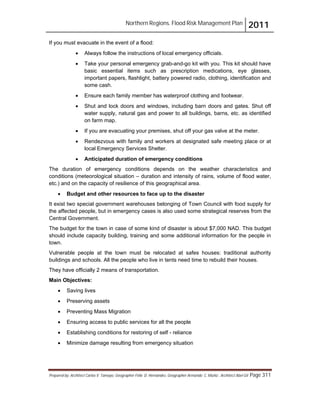 Northern Regions. Flood Risk Management Plan 2011
Prepared by: Architect Carlos V. Tamayo, Geographer Félix D. Hernández, Geographer Armando C. Muñiz , Architect Abel Gil Page 311
If you must evacuate in the event of a flood:
! Always follow the instructions of local emergency officials.
! Take your personal emergency grab-and-go kit with you. This kit should have
basic essential items such as prescription medications, eye glasses,
important papers, flashlight, battery powered radio, clothing, identification and
some cash.
! Ensure each family member has waterproof clothing and footwear.
! Shut and lock doors and windows, including barn doors and gates. Shut off
water supply, natural gas and power to all buildings, barns, etc. as identified
on farm map.
! If you are evacuating your premises, shut off your gas valve at the meter.
! Rendezvous with family and workers at designated safe meeting place or at
local Emergency Services Shelter.
! Anticipated duration of emergency conditions
The duration of emergency conditions depends on the weather characteristics and
conditions (meteorological situation – duration and intensity of rains, volume of flood water,
etc.) and on the capacity of resilience of this geographical area.
! Budget and other resources to face up to the disaster
It exist two special government warehouses belonging of Town Council with food supply for
the affected people, but in emergency cases is also used some strategical reserves from the
Central Government.
The budget for the town in case of some kind of disaster is about $7,000 NAD. This budget
should include capacity building, training and some additional information for the people in
town.
Vulnerable people at the town must be relocated at safes houses: traditional authority
buildings and schools. All the people who live in tents need time to rebuild their houses.
They have officially 2 means of transportation.
Main Objectives:
! Saving lives
! Preserving assets
! Preventing Mass Migration
! Ensuring access to public services for all the people
! Establishing conditions for restoring of self - reliance
! Minimize damage resulting from emergency situation
 