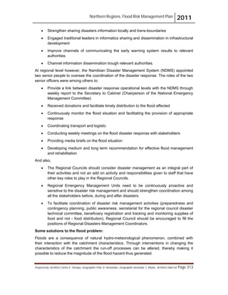 Northern Regions. Flood Risk Management Plan 2011
Prepared by: Architect Carlos V. Tamayo, Geographer Félix D. Hernández, Geographer Armando C. Muñiz , Architect Abel Gil Page 313
! Strengthen sharing disasters information locally and trans-boundaries
! Engaged traditional leaders in informatics sharing and dissemination in infrastructural
development
! Improve channels of communicating the early warning system results to relevant
authorities
! Channel information dissemination trough relevant authorities.
At regional level however, the Namibian Disaster Management System (NDMS) appointed
two senior people to oversee the coordination of the disaster response. The roles of the two
senior officers were among others to:
! Provide a link between disaster response operational levels with the NDMS through
weekly report to the Secretary to Cabinet (Chairperson of the National Emergency
Management Committee)
! Received donations and facilitate timely distribution to the flood affected
! Continuously monitor the flood situation and facilitating the provision of appropriate
response
! Coordinating transport and logistic
! Conducting weekly meetings on the flood disaster response with stakeholders
! Providing media briefs on the flood situation
! Developing medium and long term recommendation for effective flood management
and rehabilitation
And also,
! The Regional Councils should consider disaster management as an integral part of
their activities and not an add on activity and responsibilities given to staff that have
other key roles to play in the Regional Councils.
! Regional Emergency Management Units need to be continuously proactive and
sensitive to the disaster risk management and should strengthen coordination among
all the stakeholders before, during and after disasters.
! To facilitate coordination of disaster risk management activities (preparedness and
contingency planning, public awareness, secretariat for the regional council disaster
technical committee, beneficiary registration and tracking and monitoring supplies of
food and not - food distribution), Regional Council should be encouraged to fill the
positions of Regional Disasters Management Coordinators.
Some solutions to the flood problem:
Floods are a consequence of natural hydro-meteorological phenomenon, combined with
their interaction with the catchment characteristics. Through interventions in changing the
characteristics of the catchment the run-off processes can be altered, thereby making it
possible to reduce the magnitude of the flood hazard thus generated.
 