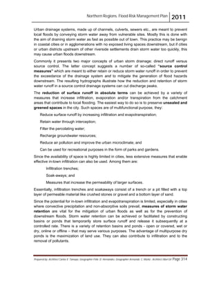 Northern Regions. Flood Risk Management Plan 2011
Prepared by: Architect Carlos V. Tamayo, Geographer Félix D. Hernández, Geographer Armando C. Muñiz , Architect Abel Gil Page 314
Urban drainage systems, made up of channels, culverts, sewers etc., are meant to prevent
local floods by conveying storm water away from vulnerable sites. Mostly this is done with
the aim of draining storm water as fast as possible out of town. This practice may be benign
in coastal cities or in agglomerations with no exposed living spaces downstream, but if cities
or urban districts upstream of other riverside settlements drain storm water too quickly, this
may cause urban floods downstream.
Commonly it presents two major concepts of urban storm drainage: direct runoff versus
source control. The latter concept suggests a number of so-called “source control
measures” which are meant to either retain or reduce storm water runoff in order to prevent
the exceedance of the drainage system and to mitigate the generation of flood hazards
downstream. The resulting hydrographs illustrate how the reduction and retention of storm
water runoff in a source control drainage systems can cut discharge peaks.
The reduction of surface runoff in absolute terms can be achieved by a variety of
measures that increase infiltration, evaporation and/or transpiration from the catchment
areas that contribute to local flooding. The easiest way to do so is to preserve unsealed and
greened spaces in the city. Such spaces are of multifunctional purpose, they:
Reduce surface runoff by increasing infiltration and evapotranspiration;
Retain water through interception;
Filter the percolating water;
Recharge groundwater resources;
Reduce air pollution and improve the urban microclimate; and
Can be used for recreational purposes in the form of parks and gardens.
Since the availability of space is highly limited in cities, less extensive measures that enable
effective in-town infiltration can also be used. Among them are:
Infiltration trenches;
Soak-aways; and
Measures that increase the permeability of larger surfaces.
Essentially, infiltration trenches and soakaways consist of a trench or a pit filled with a top
layer of permeable material like crushed stones or gravel and a bottom layer of sand.
Since the potential for in-town infiltration and evapotranspiration is limited, especially in cities
where convective precipitation and non-absorptive soils prevail, measures of storm water
retention are vital for the mitigation of urban floods as well as for the prevention of
downstream floods. Storm water retention can be achieved or facilitated by constructing
basins or ponds that temporarily store surface runoff and release it subsequently at a
controlled rate. There is a variety of retention basins and ponds - open or covered, wet or
dry, online or offline – that may serve various purposes. The advantage of multipurpose dry
ponds is the maximization of land use. They can also contribute to infiltration and to the
removal of pollutants.
 