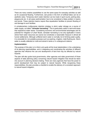 Northern Regions. Flood Risk Management Plan 2011
Prepared by: Architect Carlos V. Tamayo, Geographer Félix D. Hernández, Geographer Armando C. Muñiz , Architect Abel Gil Page 315
There are many creative possibilities to use the same space for everyday activities as well
as for occasional flooding. Furthermore, wet ponds in the form of artificial lakes can be of
aesthetic value. Temporary storm water retention can be made in sport courts, parking sites,
playgrounds etc. In all cases sedimentation has to be considered a likely problem in basins
and ponds. These retention basins require flow equalization facilities to prevent flooding of
and damage to such facilities.
A complementary multipurpose retention strategy is storm water storage as a source of
water supply, so-called “rainwater harvesting”. This is particularly useful in semi-arid areas
that experience water stress. Considering economic and environmental advantages and its
potential for mitigation of urban floods, rainwater harvesting is not only applicable in towns
where fresh water resources are scarce but constitutes a reasonable measure in almost all
human settlements. Although unfiltered storm water is normally not of drinking water quality,
it is amenable for non-potable purposes such as washing, irrigation, toilet flushing etc. Storm
water is usually collected on roofs and stored in tanks or in underground cisterns.
Implementation:
The purpose of this plan is to inform and guide all the local stakeholders in the undertaking
of its planning responsibilities, and in integrating and coordinating the activities of different
agencies that influence the use and development of land that may be affected by natural
hazards.
The plan will also guide local governments, other agencies and state government of those
aspects of state planning policy concerning natural hazard mitigation that should be taken
into account in planning decision-making. There are many agencies that have the power to
permit development that may be subject to natural hazards. While recognizing these
responsibilities, this plan provides a checklist to enable the delivery of a consistent approach
to natural hazard mitigation.
 
