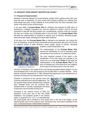 Northern Regions. Flood Risk Management Plan 2011
Prepared by: Architect Carlos V. Tamayo, Geographer Félix D. Hernández, Geographer Armando C. Muñiz , Architect Abel Gil Page 318
7.0- OSHAKATI TOWN CONCEPT MASTER PLAN. PHASE 1
7.1- Proposal of Implementation
Oshakati is seriously affected by annual flooding, problem that is getting worse each year
since the town is expanding, so more houses and company buildings are suffering from
these floods every year. In fact, Oshakati is, at the present time, the most vulnerable urban
center in the whole country to flood events.
In the year 2008 a Concept Master Plan for Oshakati was prepared by BAR (Buro of
Architecture), a Belgian Consultant firm, with the objective to create a tool for the local
authorities to deal with the flood problem and, simultaneously, organize, build and maintain
the town as a modern and comfortable place to live and work. The Concept Master Plan
will allow the implementation of solutions to aspects such as flooding, relocating people,
water and power supply, sewerage and waste water treatment.
At the same time, the Concept Master Plan is intended to be expanded, and include the
town of Ongwediva, so the two towns will benefit and the government will save a lot of funds
by collective studies of water treatment, power supply, zoning of industry, educating
programs, public transportation, etc.
The implementation of the Concept Master Plan
requires the identification of a set of necessary tasks
and activities to be carried out in a preliminary phase.
The most important purpose of this report is the
identification of the main tasks and activities to be
carried out in an initial stage (Phase 1) that allow the
implementation of the Concept Master Plan for the
town of Oshakati and, at the same time, the mitigation
of the impact of the flood events in the near future.
The town of Oshakati is the capital of the most densely populated Oshana Region; it is the
most developed town in the area covered by the Cuvelai basin in northern Namibia. Since
Namibia achieved independence in 1990, Oshakati has experienced much development, so
business and trade are now vital elements in the economy.
Oshakati is comprised of four general areas and
numerous extensions and informal settlements. The
four general areas include Oshakati West, Oshakati
East, Oshakati North, and the Industrial Area.
Oshakati North is currently undeveloped and being
re-planned to accommodate the flood zone.
According to the national census of 2000, the
population of the town was at that time 42000
inhabitants. The population growth in the Oshana
region is projected to be 1.8 %. It is estimated that
the actual growth rate in Oshakati is much higher than in the rest of the Region, so the
national growth rate of 2.6% could be used. According to this, the present population of the
town is estimated between 50000-55000 inhabitants.
Flooded areas in Oshakati town
Sky Bridge
 