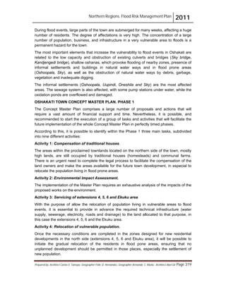 Northern Regions. Flood Risk Management Plan 2011
Prepared by: Architect Carlos V. Tamayo, Geographer Félix D. Hernández, Geographer Armando C. Muñiz , Architect Abel Gil Page 319
During flood events, large parts of the town are submerged for many weeks, affecting a huge
number of residents. The degree of affectations is very high. The concentration of a large
number of population, business, and infrastructure in a very vulnerable area to floods is a
permanent hazard for the town.
The most important elements that increase the vulnerability to flood events in Oshakati are
related to the low capacity and obstruction of existing culverts and bridges (Sky bridge,
Kandjengedi bridge), shallow oshanas, which provoke flooding of nearby zones, presence of
informal settlements and buildings in natural water ways and in flood prone areas
(Oshoopala, Sky), as well as the obstruction of natural water ways by debris, garbage,
vegetation and inadequate digging.
The informal settlements (Oshoopala, Uupindi, Oneshila and Sky) are the most affected
areas. The sewage system is also affected, with some pump stations under water, while the
oxidation ponds are overflowed and damaged.
OSHAKATI TOWN CONCEPT MASTER PLAN. PHASE 1
The Concept Master Plan comprises a large number of proposals and actions that will
require a vast amount of financial support and time. Nevertheless, it is possible, and
recommended to start the execution of a group of tasks and activities that will facilitate the
future implementation of the whole Concept Master Plan in perfectly timed phases.
According to this, it is possible to identify within the Phase 1 three main tasks, subdivided
into nine different activities:
Activity 1: Compensation of traditional houses.
The areas within the proclaimed townlands located on the northern side of the town, mostly
high lands, are still occupied by traditional houses (homesteads) and communal farms.
There is an urgent need to complete the legal process to facilitate the compensation of the
land owners and make the areas available for the future town development, in especial to
relocate the population living in flood prone areas.
Activity 2: Environmental Impact Assessment.
The implementation of the Master Plan requires an exhaustive analysis of the impacts of the
proposed works on the environment.
Activity 3: Servicing of extensions 4, 5, 6 and Ekuku area.
With the purpose of allow the relocation of population living in vulnerable areas to flood
events, it is essential to provide in advance the required technical infrastructure (water
supply, sewerage, electricity, roads and drainage) to the land allocated to that purpose, in
this case the extensions 4, 5, 6 and the Ekuku area.
Activity 4: Relocation of vulnerable population.
Once the necessary conditions are completed in the zones designed for new residential
developments in the north side (extensions 4, 5, 6 and Ekuku area), it will be possible to
initiate the gradual relocation of the residents in flood pone areas, ensuring that no
unplanned development should be permitted in those places, especially the settlement of
new population.
 