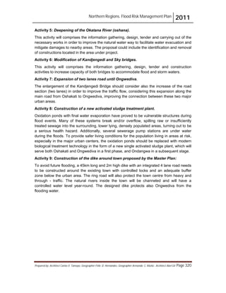 Northern Regions. Flood Risk Management Plan 2011
Prepared by: Architect Carlos V. Tamayo, Geographer Félix D. Hernández, Geographer Armando C. Muñiz , Architect Abel Gil Page 320
Activity 5: Deepening of the Okatana River (oshana).
This activity will comprises the information gathering, design, tender and carrying out of the
necessary works in order to improve the natural water way to facilitate water evacuation and
mitigate damages to nearby areas. The proposal could include the identification and removal
of constructions located in the area under project.
Activity 6: Modification of Kandjengedi and Sky bridges.
This activity will comprises the information gathering, design, tender and construction
activities to increase capacity of both bridges to accommodate flood and storm waters.
Activity 7: Expansion of two lanes road until Ongwediva.
The enlargement of the Kandjengedi Bridge should consider also the increase of the road
section (two lanes) in order to improve the traffic flow, considering this expansion along the
main road from Oshakati to Ongwediva, improving the connection between these two major
urban areas.
Activity 8: Construction of a new activated sludge treatment plant.
Oxidation ponds with final water evaporation have proved to be vulnerable structures during
flood events. Many of these systems break and/or overflow, spilling raw or insufficiently
treated sewage into the surrounding, lower lying, densely populated areas, turning out to be
a serious health hazard. Additionally, several sewerage pump stations are under water
during the floods. To provide safer living conditions for the population living in areas at risk,
especially in the major urban centers, the oxidation ponds should be replaced with modern
biological treatment technology in the form of a new single activated sludge plant, which will
serve both Oshakati and Ongwediva in a first phase, and Ondangwa in a subsequent stage.
Activity 9: Construction of the dike around town proposed by the Master Plan:
To avoid future flooding, a 45km long and 2m high dike with an integrated 4 lane road needs
to be constructed around the existing town with controlled locks and an adequate buffer
zone below the urban area. The ring road will also protect the town centre from heavy and
through - traffic. The natural rivers inside the town will be channeled and will have a
controlled water level year-round. The designed dike protects also Ongwediva from the
flooding water.
 